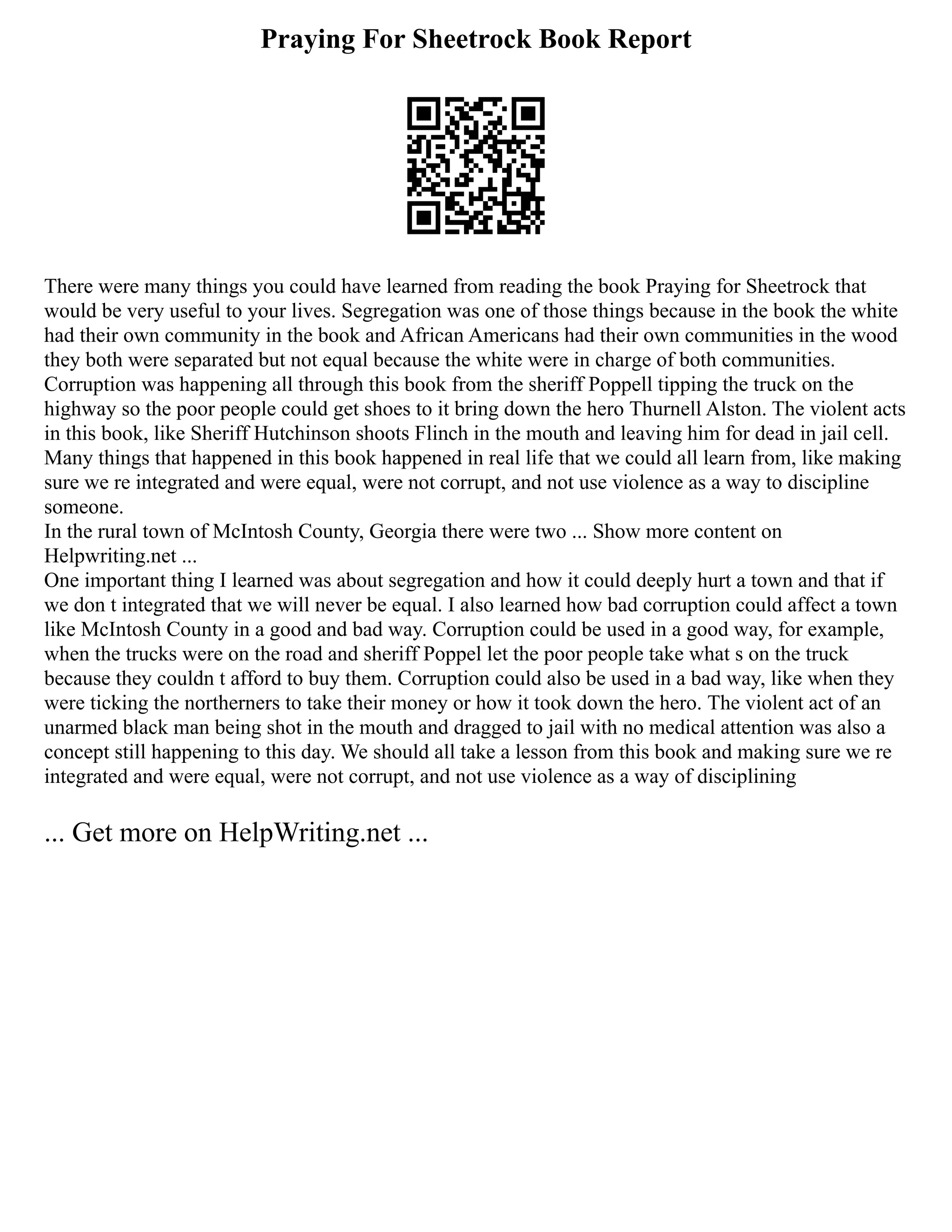 Praying For Sheetrock Book Report
There were many things you could have learned from reading the book Praying for Sheetrock that
would be very useful to your lives. Segregation was one of those things because in the book the white
had their own community in the book and African Americans had their own communities in the wood
they both were separated but not equal because the white were in charge of both communities.
Corruption was happening all through this book from the sheriff Poppell tipping the truck on the
highway so the poor people could get shoes to it bring down the hero Thurnell Alston. The violent acts
in this book, like Sheriff Hutchinson shoots Flinch in the mouth and leaving him for dead in jail cell.
Many things that happened in this book happened in real life that we could all learn from, like making
sure we re integrated and were equal, were not corrupt, and not use violence as a way to discipline
someone.
In the rural town of McIntosh County, Georgia there were two ... Show more content on
Helpwriting.net ...
One important thing I learned was about segregation and how it could deeply hurt a town and that if
we don t integrated that we will never be equal. I also learned how bad corruption could affect a town
like McIntosh County in a good and bad way. Corruption could be used in a good way, for example,
when the trucks were on the road and sheriff Poppel let the poor people take what s on the truck
because they couldn t afford to buy them. Corruption could also be used in a bad way, like when they
were ticking the northerners to take their money or how it took down the hero. The violent act of an
unarmed black man being shot in the mouth and dragged to jail with no medical attention was also a
concept still happening to this day. We should all take a lesson from this book and making sure we re
integrated and were equal, were not corrupt, and not use violence as a way of disciplining
... Get more on HelpWriting.net ...
 