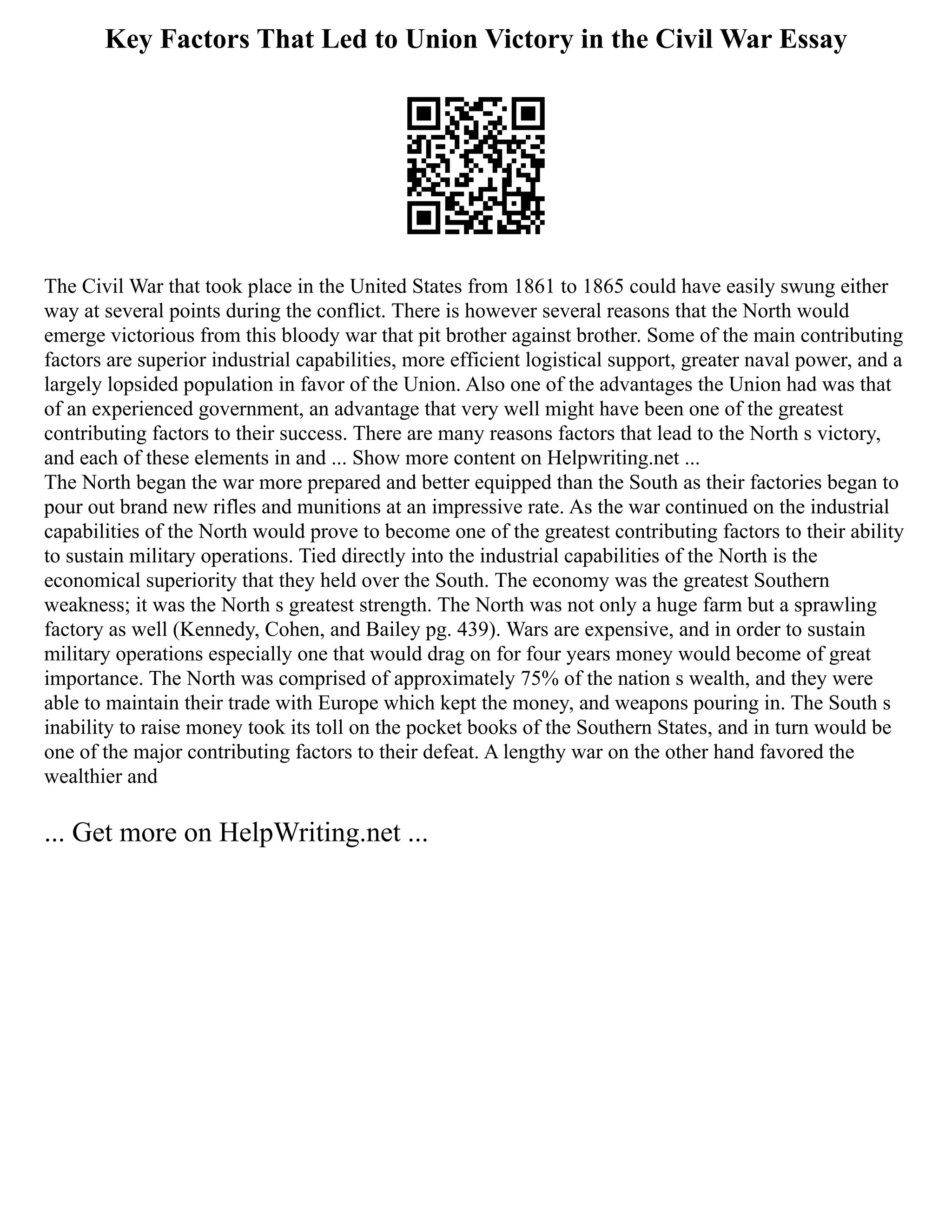 Key Factors That Led to Union Victory in the Civil War Essay
The Civil War that took place in the United States from 1861 to 1865 could have easily swung either
way at several points during the conflict. There is however several reasons that the North would
emerge victorious from this bloody war that pit brother against brother. Some of the main contributing
factors are superior industrial capabilities, more efficient logistical support, greater naval power, and a
largely lopsided population in favor of the Union. Also one of the advantages the Union had was that
of an experienced government, an advantage that very well might have been one of the greatest
contributing factors to their success. There are many reasons factors that lead to the North s victory,
and each of these elements in and ... Show more content on Helpwriting.net ...
The North began the war more prepared and better equipped than the South as their factories began to
pour out brand new rifles and munitions at an impressive rate. As the war continued on the industrial
capabilities of the North would prove to become one of the greatest contributing factors to their ability
to sustain military operations. Tied directly into the industrial capabilities of the North is the
economical superiority that they held over the South. The economy was the greatest Southern
weakness; it was the North s greatest strength. The North was not only a huge farm but a sprawling
factory as well (Kennedy, Cohen, and Bailey pg. 439). Wars are expensive, and in order to sustain
military operations especially one that would drag on for four years money would become of great
importance. The North was comprised of approximately 75% of the nation s wealth, and they were
able to maintain their trade with Europe which kept the money, and weapons pouring in. The South s
inability to raise money took its toll on the pocket books of the Southern States, and in turn would be
one of the major contributing factors to their defeat. A lengthy war on the other hand favored the
wealthier and
... Get more on HelpWriting.net ...
 