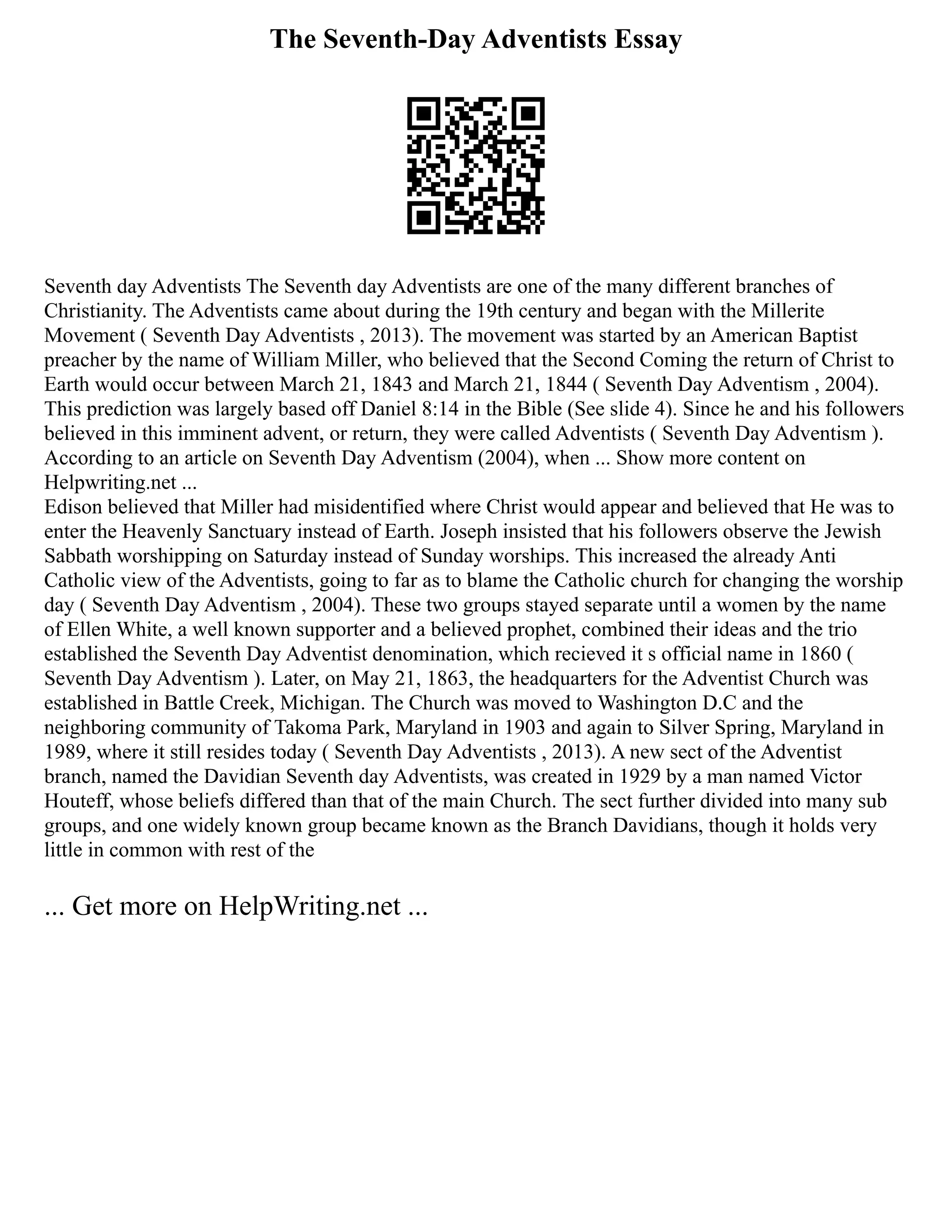 The Seventh-Day Adventists Essay
Seventh day Adventists The Seventh day Adventists are one of the many different branches of
Christianity. The Adventists came about during the 19th century and began with the Millerite
Movement ( Seventh Day Adventists , 2013). The movement was started by an American Baptist
preacher by the name of William Miller, who believed that the Second Coming the return of Christ to
Earth would occur between March 21, 1843 and March 21, 1844 ( Seventh Day Adventism , 2004).
This prediction was largely based off Daniel 8:14 in the Bible (See slide 4). Since he and his followers
believed in this imminent advent, or return, they were called Adventists ( Seventh Day Adventism ).
According to an article on Seventh Day Adventism (2004), when ... Show more content on
Helpwriting.net ...
Edison believed that Miller had misidentified where Christ would appear and believed that He was to
enter the Heavenly Sanctuary instead of Earth. Joseph insisted that his followers observe the Jewish
Sabbath worshipping on Saturday instead of Sunday worships. This increased the already Anti
Catholic view of the Adventists, going to far as to blame the Catholic church for changing the worship
day ( Seventh Day Adventism , 2004). These two groups stayed separate until a women by the name
of Ellen White, a well known supporter and a believed prophet, combined their ideas and the trio
established the Seventh Day Adventist denomination, which recieved it s official name in 1860 (
Seventh Day Adventism ). Later, on May 21, 1863, the headquarters for the Adventist Church was
established in Battle Creek, Michigan. The Church was moved to Washington D.C and the
neighboring community of Takoma Park, Maryland in 1903 and again to Silver Spring, Maryland in
1989, where it still resides today ( Seventh Day Adventists , 2013). A new sect of the Adventist
branch, named the Davidian Seventh day Adventists, was created in 1929 by a man named Victor
Houteff, whose beliefs differed than that of the main Church. The sect further divided into many sub
groups, and one widely known group became known as the Branch Davidians, though it holds very
little in common with rest of the
... Get more on HelpWriting.net ...
 