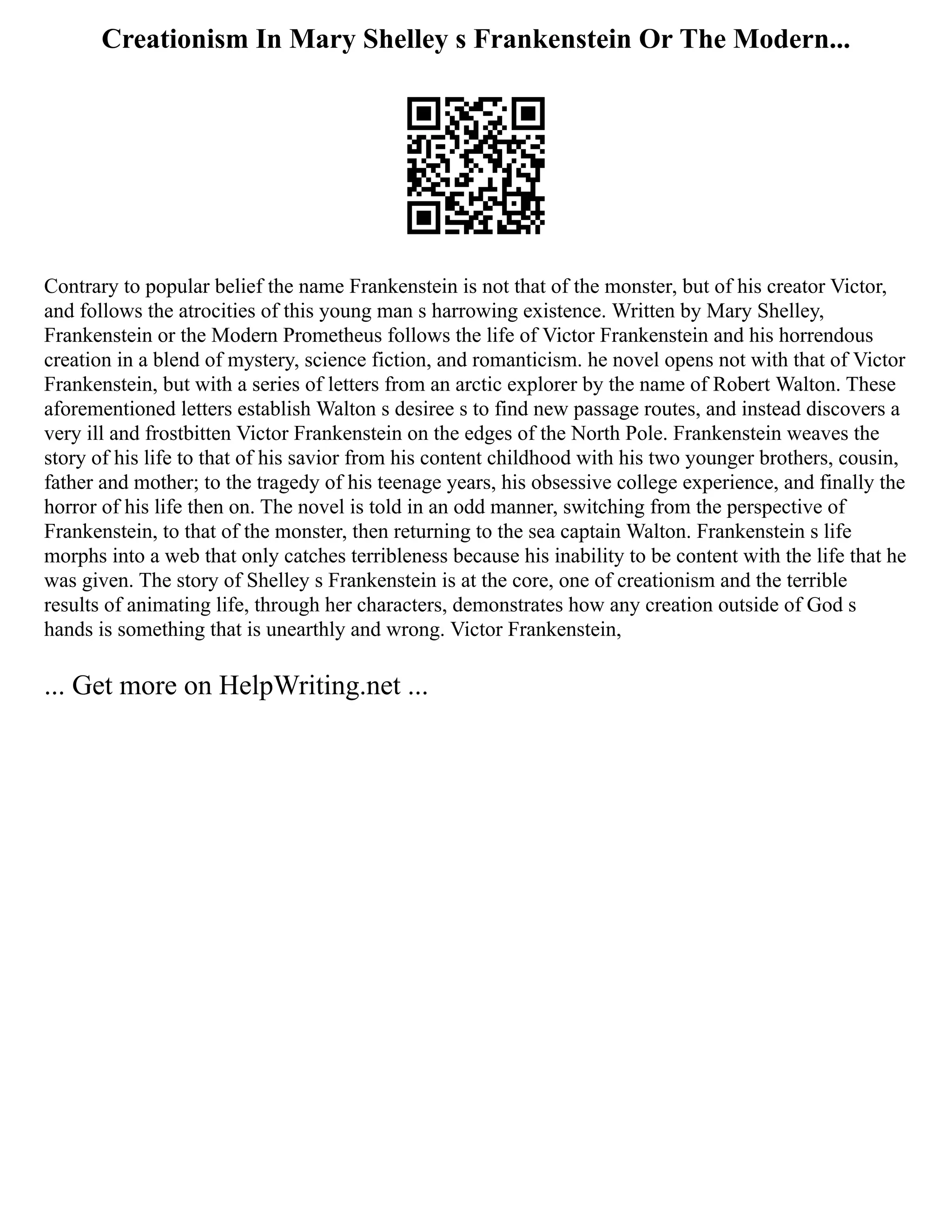 Creationism In Mary Shelley s Frankenstein Or The Modern...
Contrary to popular belief the name Frankenstein is not that of the monster, but of his creator Victor,
and follows the atrocities of this young man s harrowing existence. Written by Mary Shelley,
Frankenstein or the Modern Prometheus follows the life of Victor Frankenstein and his horrendous
creation in a blend of mystery, science fiction, and romanticism. he novel opens not with that of Victor
Frankenstein, but with a series of letters from an arctic explorer by the name of Robert Walton. These
aforementioned letters establish Walton s desiree s to find new passage routes, and instead discovers a
very ill and frostbitten Victor Frankenstein on the edges of the North Pole. Frankenstein weaves the
story of his life to that of his savior from his content childhood with his two younger brothers, cousin,
father and mother; to the tragedy of his teenage years, his obsessive college experience, and finally the
horror of his life then on. The novel is told in an odd manner, switching from the perspective of
Frankenstein, to that of the monster, then returning to the sea captain Walton. Frankenstein s life
morphs into a web that only catches terribleness because his inability to be content with the life that he
was given. The story of Shelley s Frankenstein is at the core, one of creationism and the terrible
results of animating life, through her characters, demonstrates how any creation outside of God s
hands is something that is unearthly and wrong. Victor Frankenstein,
... Get more on HelpWriting.net ...
 