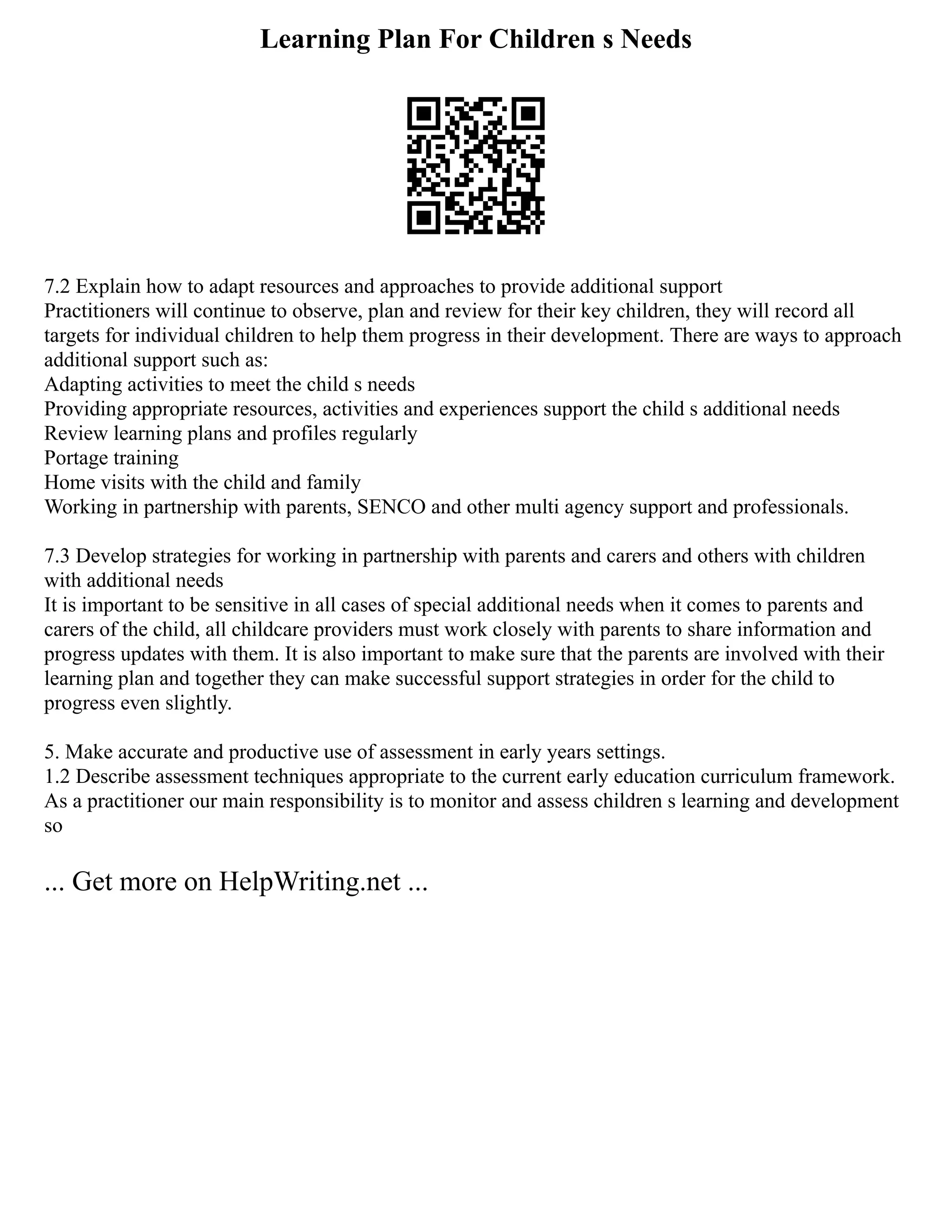 Learning Plan For Children s Needs
7.2 Explain how to adapt resources and approaches to provide additional support
Practitioners will continue to observe, plan and review for their key children, they will record all
targets for individual children to help them progress in their development. There are ways to approach
additional support such as:
Adapting activities to meet the child s needs
Providing appropriate resources, activities and experiences support the child s additional needs
Review learning plans and profiles regularly
Portage training
Home visits with the child and family
Working in partnership with parents, SENCO and other multi agency support and professionals.
7.3 Develop strategies for working in partnership with parents and carers and others with children
with additional needs
It is important to be sensitive in all cases of special additional needs when it comes to parents and
carers of the child, all childcare providers must work closely with parents to share information and
progress updates with them. It is also important to make sure that the parents are involved with their
learning plan and together they can make successful support strategies in order for the child to
progress even slightly.
5. Make accurate and productive use of assessment in early years settings.
1.2 Describe assessment techniques appropriate to the current early education curriculum framework.
As a practitioner our main responsibility is to monitor and assess children s learning and development
so
... Get more on HelpWriting.net ...
 