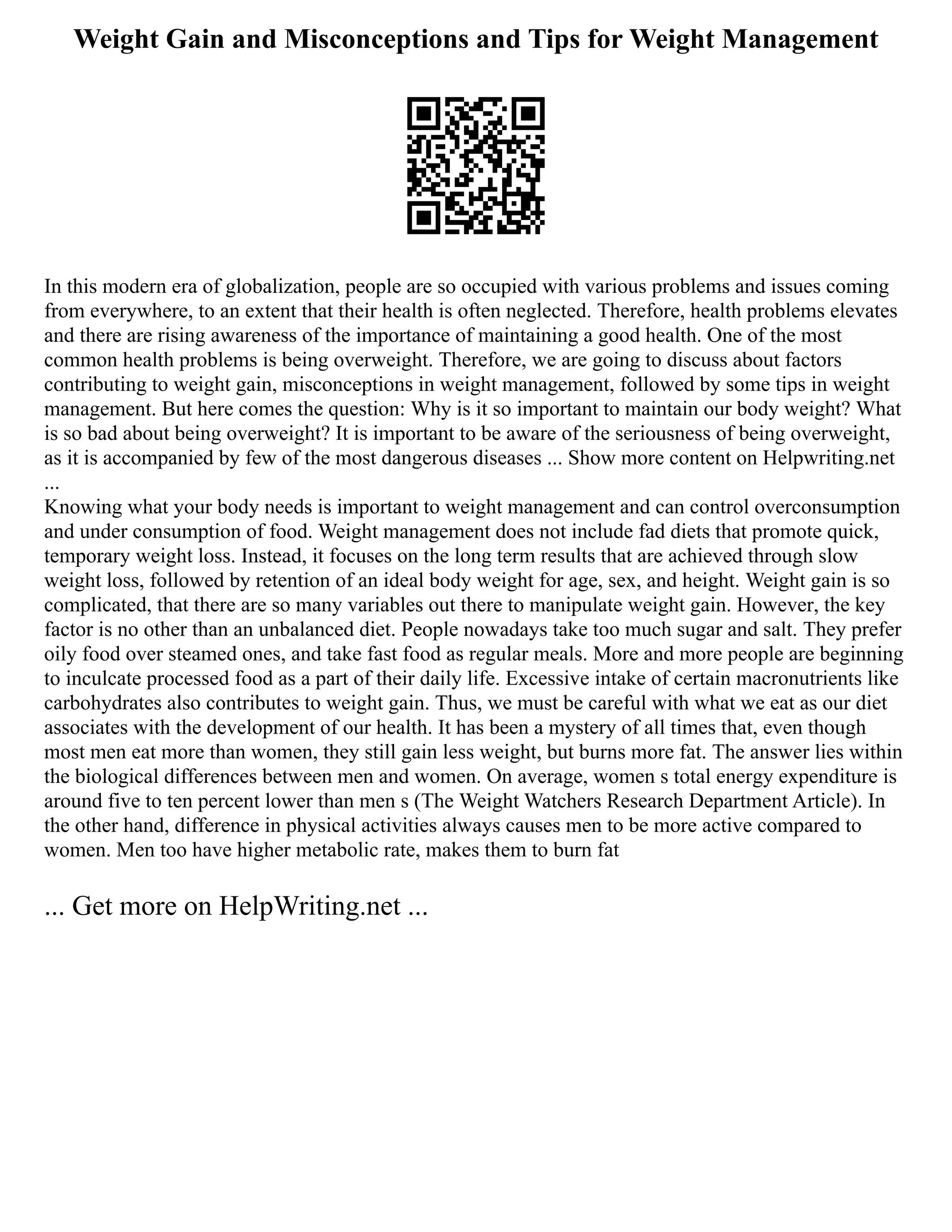 Weight Gain and Misconceptions and Tips for Weight Management
In this modern era of globalization, people are so occupied with various problems and issues coming
from everywhere, to an extent that their health is often neglected. Therefore, health problems elevates
and there are rising awareness of the importance of maintaining a good health. One of the most
common health problems is being overweight. Therefore, we are going to discuss about factors
contributing to weight gain, misconceptions in weight management, followed by some tips in weight
management. But here comes the question: Why is it so important to maintain our body weight? What
is so bad about being overweight? It is important to be aware of the seriousness of being overweight,
as it is accompanied by few of the most dangerous diseases ... Show more content on Helpwriting.net
...
Knowing what your body needs is important to weight management and can control overconsumption
and under consumption of food. Weight management does not include fad diets that promote quick,
temporary weight loss. Instead, it focuses on the long term results that are achieved through slow
weight loss, followed by retention of an ideal body weight for age, sex, and height. Weight gain is so
complicated, that there are so many variables out there to manipulate weight gain. However, the key
factor is no other than an unbalanced diet. People nowadays take too much sugar and salt. They prefer
oily food over steamed ones, and take fast food as regular meals. More and more people are beginning
to inculcate processed food as a part of their daily life. Excessive intake of certain macronutrients like
carbohydrates also contributes to weight gain. Thus, we must be careful with what we eat as our diet
associates with the development of our health. It has been a mystery of all times that, even though
most men eat more than women, they still gain less weight, but burns more fat. The answer lies within
the biological differences between men and women. On average, women s total energy expenditure is
around five to ten percent lower than men s (The Weight Watchers Research Department Article). In
the other hand, difference in physical activities always causes men to be more active compared to
women. Men too have higher metabolic rate, makes them to burn fat
... Get more on HelpWriting.net ...
 