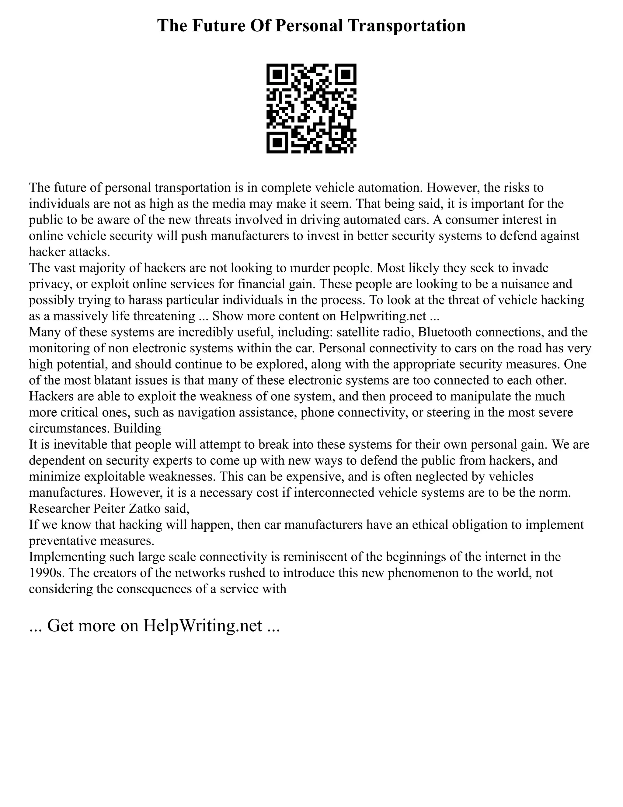 The Future Of Personal Transportation
The future of personal transportation is in complete vehicle automation. However, the risks to
individuals are not as high as the media may make it seem. That being said, it is important for the
public to be aware of the new threats involved in driving automated cars. A consumer interest in
online vehicle security will push manufacturers to invest in better security systems to defend against
hacker attacks.
The vast majority of hackers are not looking to murder people. Most likely they seek to invade
privacy, or exploit online services for financial gain. These people are looking to be a nuisance and
possibly trying to harass particular individuals in the process. To look at the threat of vehicle hacking
as a massively life threatening ... Show more content on Helpwriting.net ...
Many of these systems are incredibly useful, including: satellite radio, Bluetooth connections, and the
monitoring of non electronic systems within the car. Personal connectivity to cars on the road has very
high potential, and should continue to be explored, along with the appropriate security measures. One
of the most blatant issues is that many of these electronic systems are too connected to each other.
Hackers are able to exploit the weakness of one system, and then proceed to manipulate the much
more critical ones, such as navigation assistance, phone connectivity, or steering in the most severe
circumstances. Building
It is inevitable that people will attempt to break into these systems for their own personal gain. We are
dependent on security experts to come up with new ways to defend the public from hackers, and
minimize exploitable weaknesses. This can be expensive, and is often neglected by vehicles
manufactures. However, it is a necessary cost if interconnected vehicle systems are to be the norm.
Researcher Peiter Zatko said,
If we know that hacking will happen, then car manufacturers have an ethical obligation to implement
preventative measures.
Implementing such large scale connectivity is reminiscent of the beginnings of the internet in the
1990s. The creators of the networks rushed to introduce this new phenomenon to the world, not
considering the consequences of a service with
... Get more on HelpWriting.net ...
 