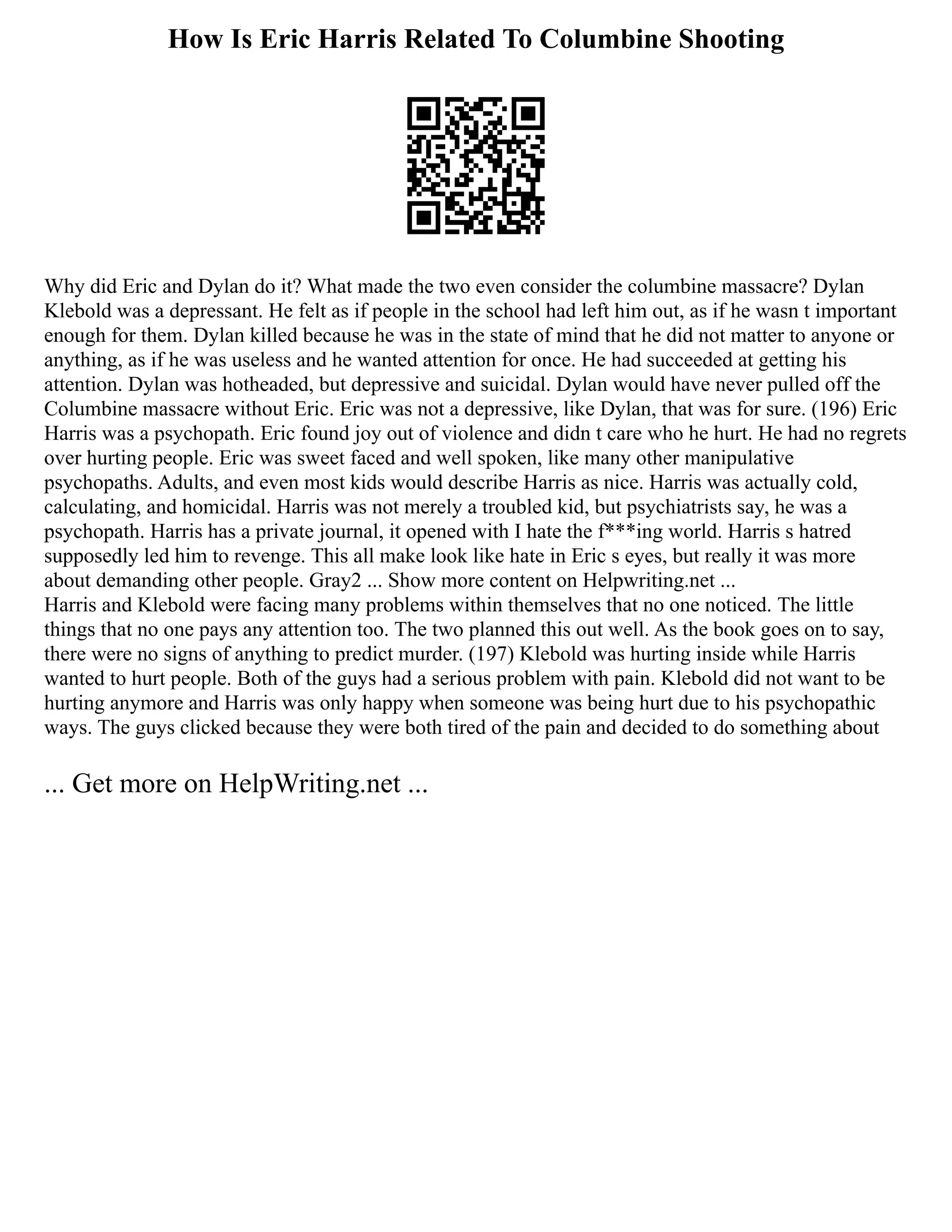 How Is Eric Harris Related To Columbine Shooting
Why did Eric and Dylan do it? What made the two even consider the columbine massacre? Dylan
Klebold was a depressant. He felt as if people in the school had left him out, as if he wasn t important
enough for them. Dylan killed because he was in the state of mind that he did not matter to anyone or
anything, as if he was useless and he wanted attention for once. He had succeeded at getting his
attention. Dylan was hotheaded, but depressive and suicidal. Dylan would have never pulled off the
Columbine massacre without Eric. Eric was not a depressive, like Dylan, that was for sure. (196) Eric
Harris was a psychopath. Eric found joy out of violence and didn t care who he hurt. He had no regrets
over hurting people. Eric was sweet faced and well spoken, like many other manipulative
psychopaths. Adults, and even most kids would describe Harris as nice. Harris was actually cold,
calculating, and homicidal. Harris was not merely a troubled kid, but psychiatrists say, he was a
psychopath. Harris has a private journal, it opened with I hate the f***ing world. Harris s hatred
supposedly led him to revenge. This all make look like hate in Eric s eyes, but really it was more
about demanding other people. Gray2 ... Show more content on Helpwriting.net ...
Harris and Klebold were facing many problems within themselves that no one noticed. The little
things that no one pays any attention too. The two planned this out well. As the book goes on to say,
there were no signs of anything to predict murder. (197) Klebold was hurting inside while Harris
wanted to hurt people. Both of the guys had a serious problem with pain. Klebold did not want to be
hurting anymore and Harris was only happy when someone was being hurt due to his psychopathic
ways. The guys clicked because they were both tired of the pain and decided to do something about
... Get more on HelpWriting.net ...
 