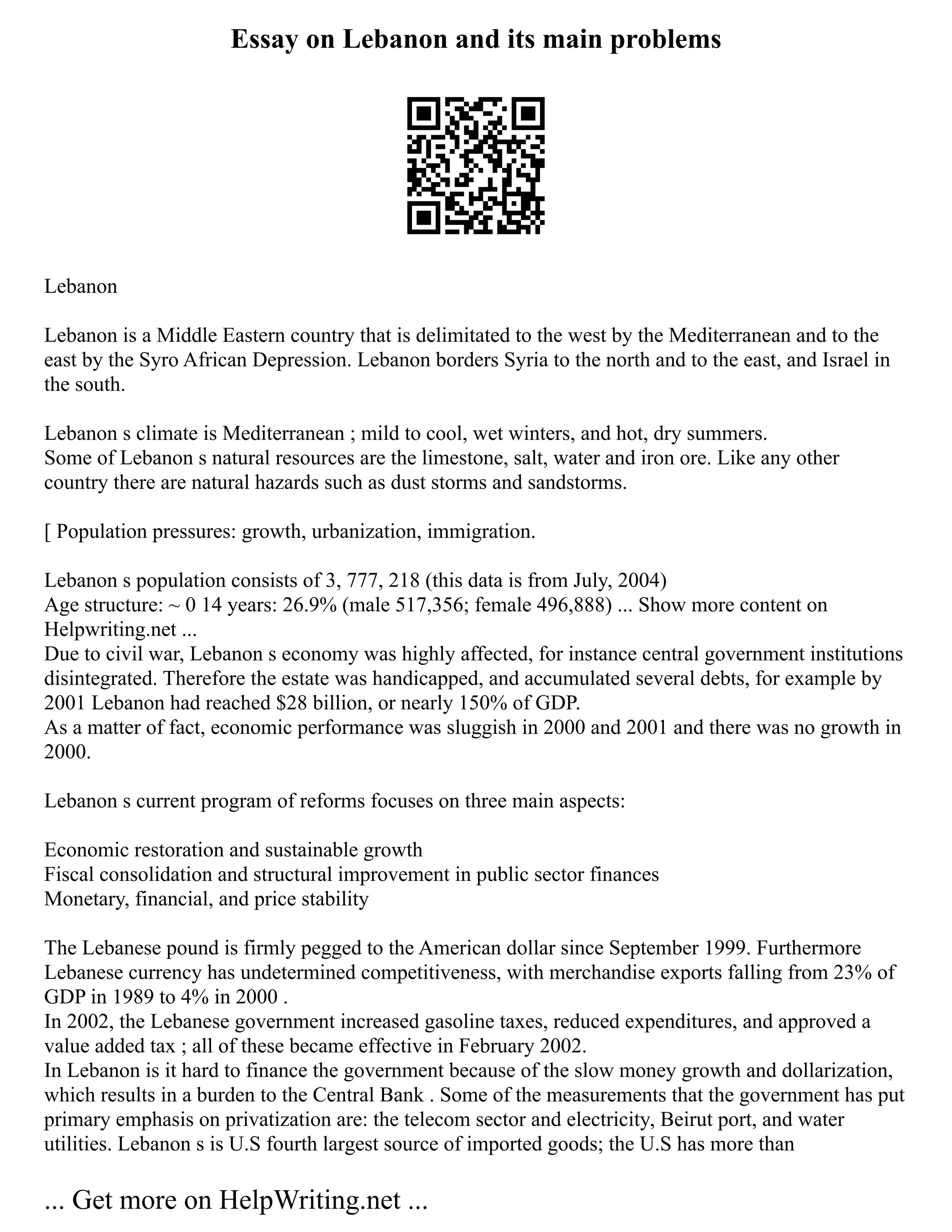 Essay on Lebanon and its main problems
Lebanon
Lebanon is a Middle Eastern country that is delimitated to the west by the Mediterranean and to the
east by the Syro African Depression. Lebanon borders Syria to the north and to the east, and Israel in
the south.
Lebanon s climate is Mediterranean ; mild to cool, wet winters, and hot, dry summers.
Some of Lebanon s natural resources are the limestone, salt, water and iron ore. Like any other
country there are natural hazards such as dust storms and sandstorms.
[ Population pressures: growth, urbanization, immigration.
Lebanon s population consists of 3, 777, 218 (this data is from July, 2004)
Age structure: ~ 0 14 years: 26.9% (male 517,356; female 496,888) ... Show more content on
Helpwriting.net ...
Due to civil war, Lebanon s economy was highly affected, for instance central government institutions
disintegrated. Therefore the estate was handicapped, and accumulated several debts, for example by
2001 Lebanon had reached $28 billion, or nearly 150% of GDP.
As a matter of fact, economic performance was sluggish in 2000 and 2001 and there was no growth in
2000.
Lebanon s current program of reforms focuses on three main aspects:
Economic restoration and sustainable growth
Fiscal consolidation and structural improvement in public sector finances
Monetary, financial, and price stability
The Lebanese pound is firmly pegged to the American dollar since September 1999. Furthermore
Lebanese currency has undetermined competitiveness, with merchandise exports falling from 23% of
GDP in 1989 to 4% in 2000 .
In 2002, the Lebanese government increased gasoline taxes, reduced expenditures, and approved a
value added tax ; all of these became effective in February 2002.
In Lebanon is it hard to finance the government because of the slow money growth and dollarization,
which results in a burden to the Central Bank . Some of the measurements that the government has put
primary emphasis on privatization are: the telecom sector and electricity, Beirut port, and water
utilities. Lebanon s is U.S fourth largest source of imported goods; the U.S has more than
... Get more on HelpWriting.net ...
 