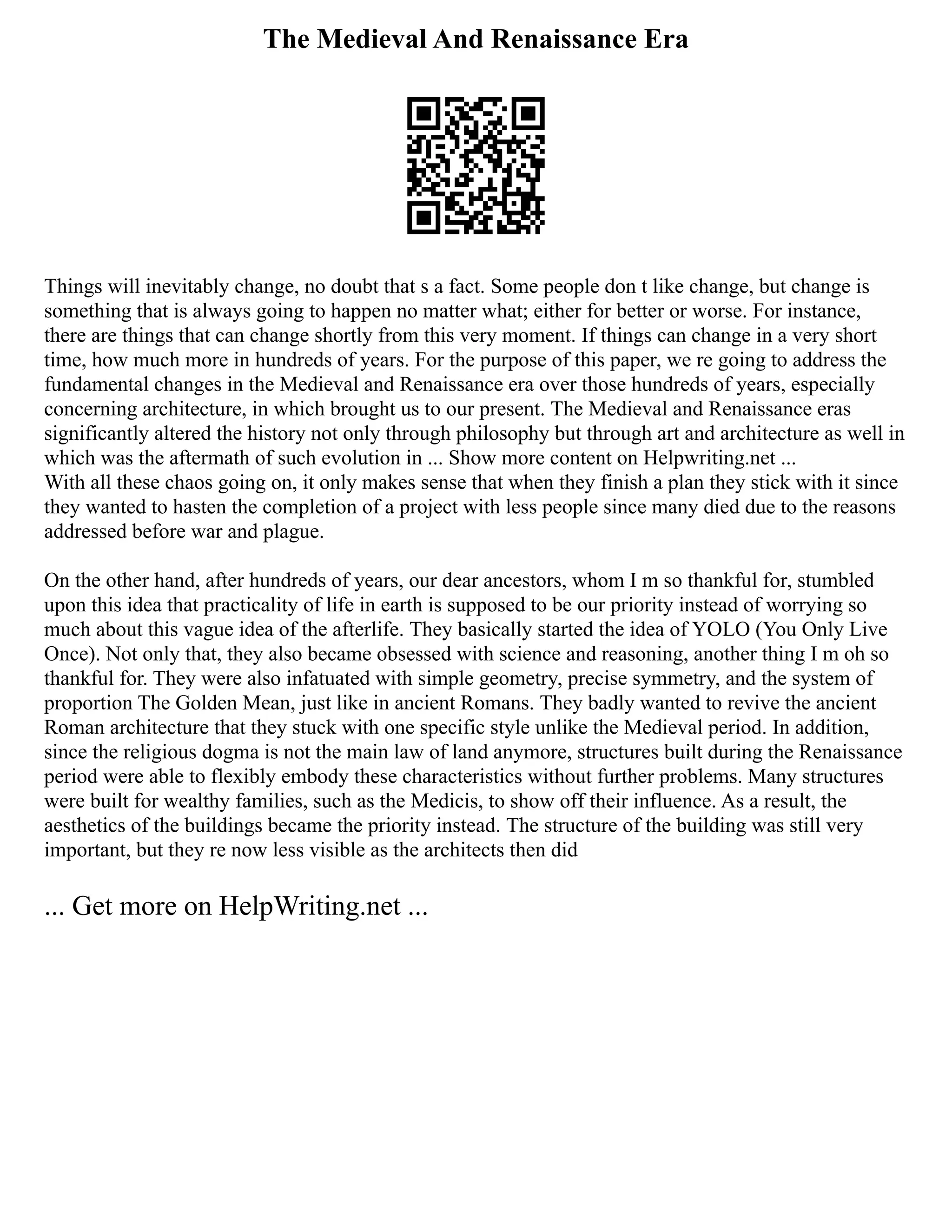 The Medieval And Renaissance Era
Things will inevitably change, no doubt that s a fact. Some people don t like change, but change is
something that is always going to happen no matter what; either for better or worse. For instance,
there are things that can change shortly from this very moment. If things can change in a very short
time, how much more in hundreds of years. For the purpose of this paper, we re going to address the
fundamental changes in the Medieval and Renaissance era over those hundreds of years, especially
concerning architecture, in which brought us to our present. The Medieval and Renaissance eras
significantly altered the history not only through philosophy but through art and architecture as well in
which was the aftermath of such evolution in ... Show more content on Helpwriting.net ...
With all these chaos going on, it only makes sense that when they finish a plan they stick with it since
they wanted to hasten the completion of a project with less people since many died due to the reasons
addressed before war and plague.
On the other hand, after hundreds of years, our dear ancestors, whom I m so thankful for, stumbled
upon this idea that practicality of life in earth is supposed to be our priority instead of worrying so
much about this vague idea of the afterlife. They basically started the idea of YOLO (You Only Live
Once). Not only that, they also became obsessed with science and reasoning, another thing I m oh so
thankful for. They were also infatuated with simple geometry, precise symmetry, and the system of
proportion The Golden Mean, just like in ancient Romans. They badly wanted to revive the ancient
Roman architecture that they stuck with one specific style unlike the Medieval period. In addition,
since the religious dogma is not the main law of land anymore, structures built during the Renaissance
period were able to flexibly embody these characteristics without further problems. Many structures
were built for wealthy families, such as the Medicis, to show off their influence. As a result, the
aesthetics of the buildings became the priority instead. The structure of the building was still very
important, but they re now less visible as the architects then did
... Get more on HelpWriting.net ...
 