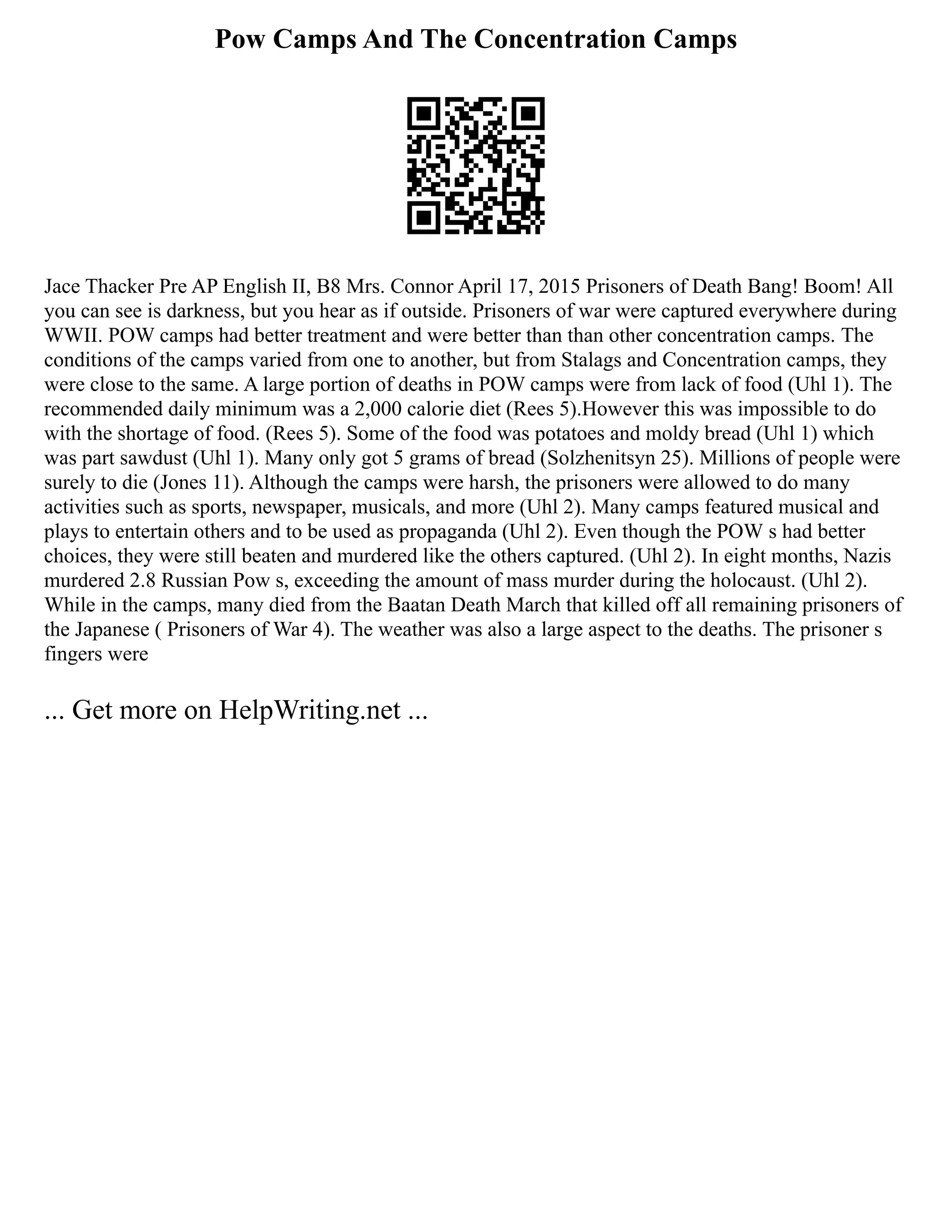 Pow Camps And The Concentration Camps
Jace Thacker Pre AP English II, B8 Mrs. Connor April 17, 2015 Prisoners of Death Bang! Boom! All
you can see is darkness, but you hear as if outside. Prisoners of war were captured everywhere during
WWII. POW camps had better treatment and were better than than other concentration camps. The
conditions of the camps varied from one to another, but from Stalags and Concentration camps, they
were close to the same. A large portion of deaths in POW camps were from lack of food (Uhl 1). The
recommended daily minimum was a 2,000 calorie diet (Rees 5).However this was impossible to do
with the shortage of food. (Rees 5). Some of the food was potatoes and moldy bread (Uhl 1) which
was part sawdust (Uhl 1). Many only got 5 grams of bread (Solzhenitsyn 25). Millions of people were
surely to die (Jones 11). Although the camps were harsh, the prisoners were allowed to do many
activities such as sports, newspaper, musicals, and more (Uhl 2). Many camps featured musical and
plays to entertain others and to be used as propaganda (Uhl 2). Even though the POW s had better
choices, they were still beaten and murdered like the others captured. (Uhl 2). In eight months, Nazis
murdered 2.8 Russian Pow s, exceeding the amount of mass murder during the holocaust. (Uhl 2).
While in the camps, many died from the Baatan Death March that killed off all remaining prisoners of
the Japanese ( Prisoners of War 4). The weather was also a large aspect to the deaths. The prisoner s
fingers were
... Get more on HelpWriting.net ...
 