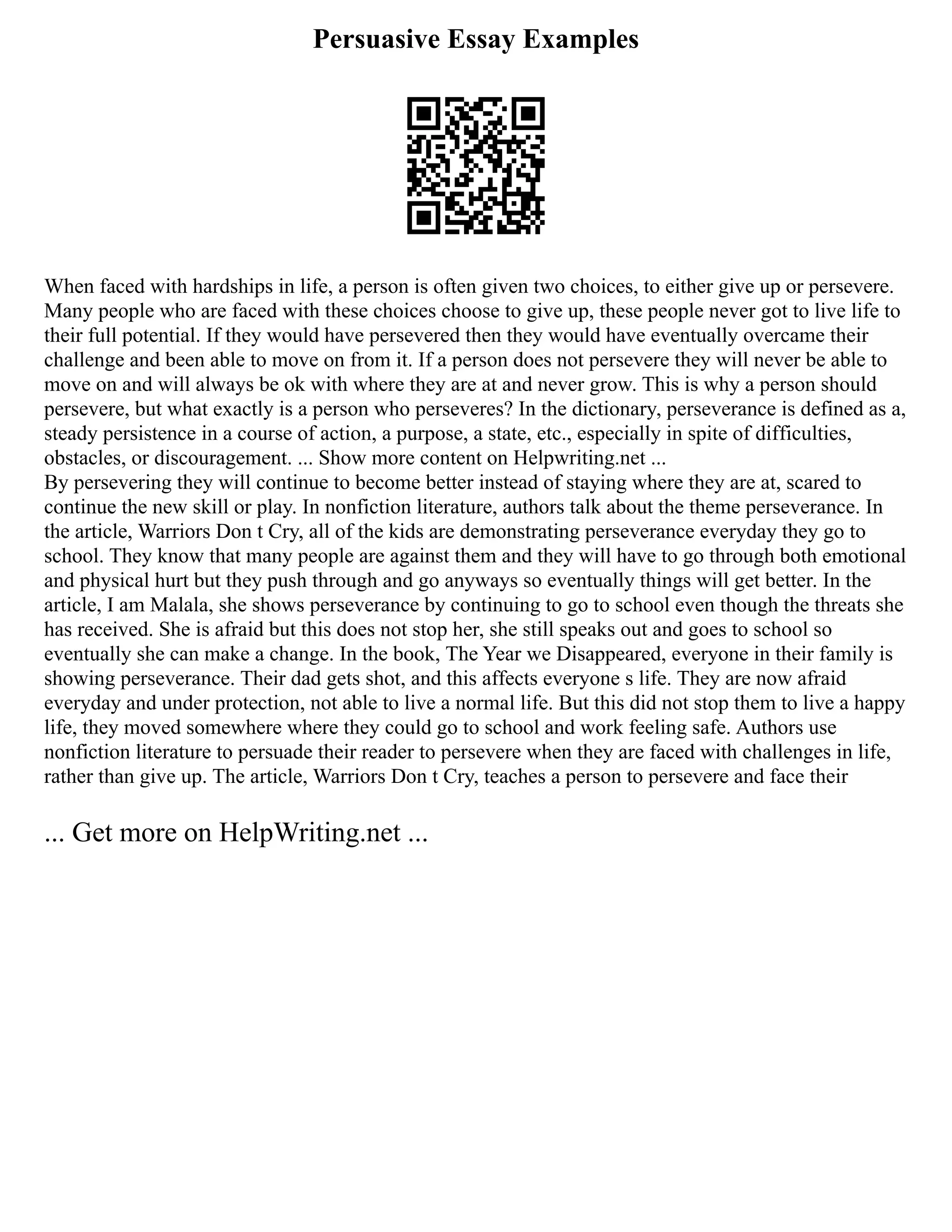 Persuasive Essay Examples
When faced with hardships in life, a person is often given two choices, to either give up or persevere.
Many people who are faced with these choices choose to give up, these people never got to live life to
their full potential. If they would have persevered then they would have eventually overcame their
challenge and been able to move on from it. If a person does not persevere they will never be able to
move on and will always be ok with where they are at and never grow. This is why a person should
persevere, but what exactly is a person who perseveres? In the dictionary, perseverance is defined as a,
steady persistence in a course of action, a purpose, a state, etc., especially in spite of difficulties,
obstacles, or discouragement. ... Show more content on Helpwriting.net ...
By persevering they will continue to become better instead of staying where they are at, scared to
continue the new skill or play. In nonfiction literature, authors talk about the theme perseverance. In
the article, Warriors Don t Cry, all of the kids are demonstrating perseverance everyday they go to
school. They know that many people are against them and they will have to go through both emotional
and physical hurt but they push through and go anyways so eventually things will get better. In the
article, I am Malala, she shows perseverance by continuing to go to school even though the threats she
has received. She is afraid but this does not stop her, she still speaks out and goes to school so
eventually she can make a change. In the book, The Year we Disappeared, everyone in their family is
showing perseverance. Their dad gets shot, and this affects everyone s life. They are now afraid
everyday and under protection, not able to live a normal life. But this did not stop them to live a happy
life, they moved somewhere where they could go to school and work feeling safe. Authors use
nonfiction literature to persuade their reader to persevere when they are faced with challenges in life,
rather than give up. The article, Warriors Don t Cry, teaches a person to persevere and face their
... Get more on HelpWriting.net ...
 