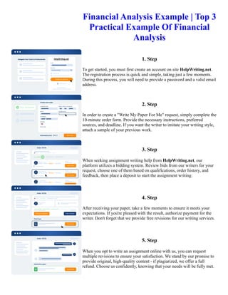 Financial Analysis Example | Top 3
Practical Example Of Financial
Analysis
1. Step
To get started, you must first create an account on site HelpWriting.net.
The registration process is quick and simple, taking just a few moments.
During this process, you will need to provide a password and a valid email
address.
2. Step
In order to create a "Write My Paper For Me" request, simply complete the
10-minute order form. Provide the necessary instructions, preferred
sources, and deadline. If you want the writer to imitate your writing style,
attach a sample of your previous work.
3. Step
When seeking assignment writing help from HelpWriting.net, our
platform utilizes a bidding system. Review bids from our writers for your
request, choose one of them based on qualifications, order history, and
feedback, then place a deposit to start the assignment writing.
4. Step
After receiving your paper, take a few moments to ensure it meets your
expectations. If you're pleased with the result, authorize payment for the
writer. Don't forget that we provide free revisions for our writing services.
5. Step
When you opt to write an assignment online with us, you can request
multiple revisions to ensure your satisfaction. We stand by our promise to
provide original, high-quality content - if plagiarized, we offer a full
refund. Choose us confidently, knowing that your needs will be fully met.
Financial Analysis Example | Top 3 Practical Example Of Financial Analysis Financial Analysis Example | Top 3
Practical Example Of Financial Analysis
 
