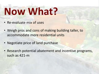 • Re-evaluate mix of uses
• Weigh pros and cons of making building taller, to
accommodate more residential units
• Negotiate price of land purchase
• Research potential abatement and incentive programs,
such as 421-m
Now What?
 