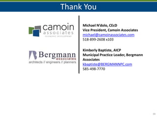 39
Thank You
Michael N’dolo, CEcD
Vice President, Camoin Associates
michael@camoinassociates.com
518-899-2608 x103
Kimberly Baptiste, AICP
Municipal Practice Leader, Bergmann
Associates
kbaptiste@BERGMANNPC.com
585-498-7770
 