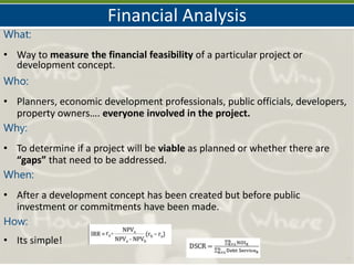 Financial Analysis
4
What:
• Way to measure the financial feasibility of a particular project or
development concept.
Who:
• Planners, economic development professionals, public officials, developers,
property owners…. everyone involved in the project.
Why:
• To determine if a project will be viable as planned or whether there are
“gaps” that need to be addressed.
When:
• After a development concept has been created but before public
investment or commitments have been made.
How:
• Its simple!
 