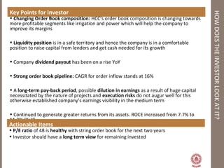 HOWDOESTHEINVESTORLOOKATIT?
Key Points for Investor
• Changing Order Book composition: HCC’s order book composition is changing towards
more profitable segments like irrigation and power which will help the company to
improve its margins
• Liquidity position is in a safe territory and hence the company is in a comfortable
position to raise capital from lenders and get cash needed for its growth
• Company dividend payout has been on a rise YoY
• Strong order book pipeline: CAGR for order inflow stands at 16%
• A long-term pay-back period, possible dilution in earnings as a result of huge capital
necessitated by the nature of projects and execution risks do not augur well for this
otherwise established company’s earnings visibility in the medium term
• Continued to generate greater returns from its assets. ROCE increased from 7.7% to
11.2% (YoY)
Actionable Items
• P/E ratio of 48 is healthy with string order book for the next two years
• Investor should have a long term view for remaining invested
 
