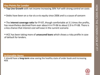 HOWDOESTHELENDERLOOKATIT?
Key Points for Lender
• Top Line Growth with net income increasing 30% YoY with strong control on costs
• Debts have been on a rise vis-a-vis equity since 2006 and is a cause of concern
• The interest coverage ratio for FY-07, though comfortable at 3.1 times the profits,
has nevertheless declined from over about 4 in FY-06 to about 2.9 in FY-08. There is
a less chance that interest cost will ease in the current scenario
• HCC has been taking more of unsecured loans which shows a risky profile in case
of default for lenders.
Actionable Items
• should have a long-term view seeing the healthy state of order book and increasing
ROE
 