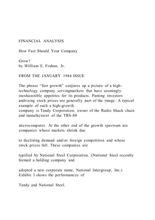 FINANCIAL ANALYSIS
How Fast Should Your Company
Grow?
by William E. Fruhan, Jr.
FROM THE JANUARY 1984 ISSUE
The phrase “fast growth” conjures up a picture of a high-
technology company servingmarkets that have seemingly
inexhaustible appetites for its products. Panting investors
andrising stock prices are generally part of the image. A typical
example of such a high-growth
company is Tandy Corporation, owner of the Radio Shack chain
and manufacturer of the TRS-80
microcomputer. At the other end of the growth spectrum are
companies whose markets shrink due
to declining demand and/or foreign competition and whose
stock prices fall. These companies are
typified by National Steel Corporation. (National Steel recently
formed a holding company and
adopted a new corporate name, National Intergroup, Inc.)
Exhibit I shows the performances of
Tandy and National Steel.
 