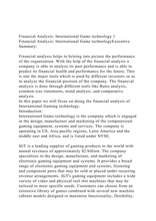 Financial Analysis: International Game technology 1
Financial Analysis: International Game technologyExecutive
Summary:
Financial analysis helps in brining into picture the performance
of the organization. With the help of the financial analysis a
company is able to analyze its past performance and is able to
predict its financial health and performance for the future. This
is one the major tools which is used by different investors so as
to analyze the financial position of the company. The financial
analysis is done through different tools like Ratio analysis,
common size statements, trend analysis, and comparative
analysis.
In this paper we will focus on doing the financial analysis of
International Gaming technology.
Introduction:
International Game technology is the company which is engaged
in the design, manufacture and marketing of the computerized
gaming equipment, systems and services. The company is
operating in US, Asia pacific regions, Latin America and the
middle east and Africa, and is listed under NYSE.
IGT is a leading supplier of gaming products to the world with
annual revenues of approximately $2 billion. The company
specializes in the design, manufacture, and marketing of
electronic gaming equipment and systems. It provides a broad
range of electronic gaming equipment and systems, licensing
and component parts that may be sold or placed under recurring
revenue arrangements. IGT's gaming equipment includes a wide
variety of video and physical reel slot machines that may be
tailored to meet specific needs. Customers can choose from an
extensive library of games combined with several new machine
cabinet models designed to maximize functionality, flexibility,
 