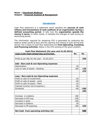 Name – Chandresh Madhyan
Subject – Financial Analysis & Management
Introduction
Cash Flow statement is a statement which specifies the sources of cash
inflows and transactions of cash outflows of an organization during a
defined accounting period. It tells how the organization spends the
money it earns. In other words, it indicates the changes of cash during an
accounting period.
The information required for preparing CFS is generated by analyzing the
balance sheet (profit & loss) and the opening and closing of cash during that
period. The 3 types of Cash flow statements are from Operating, Investing
and Financing activities. Below is the CFS working of the given problem.
Cash Flow Statement (for year end 31.03.2013)
CASH FLOW FROM OPERATING ACTIVITIES : Rs. Rs.
Profit as per P&L for the year - 31.03.2013 350
Add - Non-cash & non-Operating expenses
Depreciation 20
Loss on sale of assets - Building 100 120
470
Less - Non-cash & non-Operating expenses
Profit on sale of investments -20
Profit on sale of assets - Land -40
Profit on sale of assets - Plant -10
Interest income( net of expense ) -30
Dividends -80 -180
290
Increase in creditors 300
Decrease in O/S exp -100
Increase in stock -100
Decrease in Debtors 50
Decrease in PP expenses 100 250
Net Cash from operating activities (A) 540
 