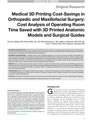 Original Research
Medical 3D Printing Cost-Savings in
Orthopedic and Maxillofacial Surgery:
Cost Analysis of Operating Room
Time Saved with 3D Printed Anatomic
Models and Surgical Guides
David H. Ballard, MD, Patrick Mills, JD, LLM, Richard Duszak Jr. MD, Jeffery A. Weisman, MD, PhD, JD,
Frank J. Rybicki, MD, PhD, Pamela K. Woodard, MD
RATIONALE AND OBJECTIVE: Three-dimensional (3D) printed anatomic models and surgical guides have been shown to reduce opera-
tive time. The purpose of this study was to generate an economic analysis of the cost-saving potential of 3D printed anatomic models and
surgical guides in orthopedic and maxillofacial surgical applications.
MATERIALS AND METHODS: A targeted literature search identiﬁed operating room cost-per-minute and studies that quantiﬁed time
saved using 3D printed constructs. Studies that reported operative time differences due to 3D printed anatomic models or surgical guides
were reviewed and cataloged. A mean of $62 per operating room minute (range of $22À$133 per minute) was used as the reference stan-
dard for operating room time cost. Different ﬁnancial scenarios were modeled with the provided cost-per-minute of operating room time
(using high, mean, and low values) and mean time saved using 3D printed constructs.
RESULTS: Seven studies using 3D printed anatomic models in surgical care demonstrated a mean 62 minutes ($3720/case saved from
reduced time) of time saved, and 25 studies of 3D printed surgical guides demonstrated a mean 23 minutes time saved ($1488/case saved
from reduced time). An estimated 63 models or guides per year (or 1.2/week) were predicted to be the minimum number to breakeven and
account for annual ﬁxed costs.
CONCLUSION: Based on the literature-based ﬁnancial analyses, medical 3D printing appears to reduce operating room costs secondary
to shortening procedure times. While resource-intensive, 3D printed constructs used in patients’ operative care provides considerable
downstream value to health systems.
Key Words: 3d printing; Three-dimensional printing; Cost-savings; Personalized medicine; Anatomic models; Surgical guides; Radiology.
© 2019 The Association of University Radiologists. Published by Elsevier Inc. All rights reserved.
INTRODUCTION
G
rowing interest in three-dimensional (3D) printing
applications in medicine and radiology is evidenced
by the recent approval of 3D printing-related Cur-
rent Procedural Terminology (CPT) codes, a proposal that
was led by a collaborative effort between the American Col-
lege of Radiology and the Radiologic Society of North
America (RSNA) 3D Printing Special Interest Group.
Announced in November 2018, the American Medical Asso-
ciation CPT Editorial Panel approved the creation of four
category III CPT codes (Table 1), which went into effect
July 2019 (1,2). These codes for 3D printed anatomic models
and guides are primarily used as temporary tracking codes to
detail usage across the United States to guide future category
I code applications (3). Reimbursement for category III codes
Acad Radiol 2019; &:1–11
From the Mallinckrodt Institute of Radiology, Washington University School of
Medicine, 510 S. Kingshighway Blvd, Campus Box 8131, St. Louis, MO 63110
(D.H.B., P.K.W.); Louisiana Tech University, Ruston, Louisiana (P.M.); Depart-
ment of Radiology and Imaging Sciences, Emory University School of Medi-
cine, Atlanta, Georgia (R.D.); University of Illinois at Chicago Occupational
Medicine, Chicago, Illinois (J.A.W.); Department of Radiology, University of
Cincinnati, Cincinnati, Ohio (F.J.R.). Received May 4, 2019; revised August 20,
2019; accepted August 26, 2019. Funding: DHB receives salary support from
National Institutes of Health TOP-TIER grant T32-EB021955. JAW is a co-
inventor of patent application: “Methods and Devices For Three-Dimensional
Printing Or Additive Manufacturing Of Bioactive Medical Devices,” Application
number US14822275; this is not discussed in the current manuscript. FJR is
the Medical Director of Imagia Cybernetics. Address correspondence to:
D.H.B. e-mails: davidballard@wustl.edu, davidballardmd@gmail.com
© 2019 The Association of University Radiologists. Published by Elsevier Inc.
All rights reserved.
https://doi.org/10.1016/j.acra.2019.08.011
1
ARTICLE IN PRESS
 