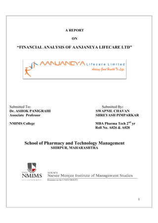 “FINANCIAL ANALYSIS OF
Submitted To:
Dr. ASHOK PANIGRAHI
Associate Professor
NMIMS College
School of Pharm
SHIRPUR, MAHARASHTRA
A REPORT
ON
“FINANCIAL ANALYSIS OF AANJANEYA LIFECARE
: Submitted By
SWAPNIL CHAVAN
Associate Professor SHREYASH PIMPARKAR
MBA Pharma Tech 2
Roll No. A026 & A028
macy and Technology Manag
SHIRPUR, MAHARASHTRA
1
AANJANEYA LIFECARE LTD”
Submitted By:
SWAPNIL CHAVAN
SHREYASH PIMPARKAR
MBA Pharma Tech 2nd
yr
Roll No. A026 & A028
gement
 