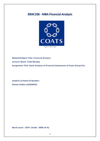 1
B9AC106 - MBA Financial Analysis
Figure 1 Coats Logo
Module/Subject Title: Financial Analysis
Lecturer Name: Enda Murphy
Assignment Title: Ratio Analysis of Financial Statements of Coats Group PLC.
Student (s) Name & Number:
Chetan Padme (10393059)
Word count : 2974 (Under 3000-10 %)
 