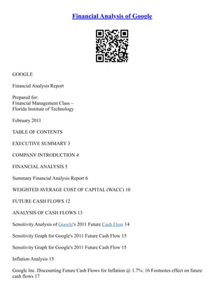 Financial Analysis of Google
GOOGLE
Financial Analysis Report
Prepared for:
Financial Management Class –
Florida Institute of Technology
February 2011
TABLE OF CONTENTS
EXECUTIVE SUMMARY 3
COMPANY INTRODUCTION 4
FINANCIAL ANALYSIS 5
Summary Financial Analysis Report 6
WEIGHTED AVERAGE COST OF CAPITAL (WACC) 10
FUTURE CASH FLOWS 12
ANALYSIS OF CASH FLOWS 13
Sensitivity Analysis of Google's 2011 Future Cash Flow 14
Sensitivity Graph for Google's 2011 Future Cash Flow 15
Sensitivity Graph for Google's 2011 Future Cash Flow 15
Inflation Analysis 15
Google Inc. Discounting Future Cash Flows for Inflation @ 1.7%: 16 Footnotes effect on future
cash flows 17
 