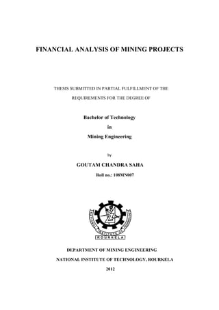 FINANCIAL ANALYSIS OF MINING PROJECTS
THESIS SUBMITTED IN PARTIAL FULFILLMENT OF THE
REQUIREMENTS FOR THE DEGREE OF
Bachelor of Technology
in
Mining Engineering
by
GOUTAM CHANDRA SAHA
Roll no.: 108MN007
DEPARTMENT OF MINING ENGINEERING
NATIONAL INSTITUTE OF TECHNOLOGY, ROURKELA
2012
 