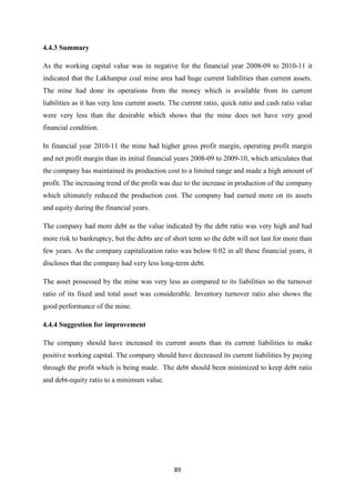 89
4.4.3 Summary
As the working capital value was in negative for the financial year 2008-09 to 2010-11 it
indicated that the Lakhanpur coal mine area had huge current liabilities than current assets.
The mine had done its operations from the money which is available from its current
liabilities as it has very less current assets. The current ratio, quick ratio and cash ratio value
were very less than the desirable which shows that the mine does not have very good
financial condition.
In financial year 2010-11 the mine had higher gross profit margin, operating profit margin
and net profit margin than its initial financial years 2008-09 to 2009-10, which articulates that
the company has maintained its production cost to a limited range and made a high amount of
profit. The increasing trend of the profit was due to the increase in production of the company
which ultimately reduced the production cost. The company had earned more on its assets
and equity during the financial years.
The company had more debt as the value indicated by the debt ratio was very high and had
more risk to bankruptcy, but the debts are of short term so the debt will not last for more than
few years. As the company capitalization ratio was below 0.02 in all these financial years, it
discloses that the company had very less long-term debt.
The asset possessed by the mine was very less as compared to its liabilities so the turnover
ratio of its fixed and total asset was considerable. Inventory turnover ratio also shows the
good performance of the mine.
4.4.4 Suggestion for improvement
The company should have increased its current assets than its current liabilities to make
positive working capital. The company should have decreased its current liabilities by paying
through the profit which is being made. The debt should been minimized to keep debt ratio
and debt-equity ratio to a minimum value.
 