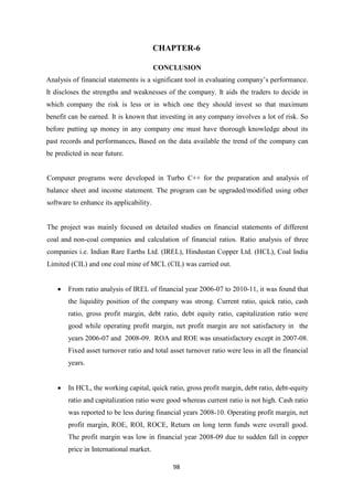 98
CHAPTER-6
CONCLUSION
Analysis of financial statements is a significant tool in evaluating company’s performance.
It discloses the strengths and weaknesses of the company. It aids the traders to decide in
which company the risk is less or in which one they should invest so that maximum
benefit can be earned. It is known that investing in any company involves a lot of risk. So
before putting up money in any company one must have thorough knowledge about its
past records and performances. Based on the data available the trend of the company can
be predicted in near future.
Computer programs were developed in Turbo C++ for the preparation and analysis of
balance sheet and income statement. The program can be upgraded/modified using other
software to enhance its applicability.
The project was mainly focused on detailed studies on financial statements of different
coal and non-coal companies and calculation of financial ratios. Ratio analysis of three
companies i.e. Indian Rare Earths Ltd. (IREL), Hindustan Copper Ltd. (HCL), Coal India
Limited (CIL) and one coal mine of MCL (CIL) was carried out.
 From ratio analysis of IREL of financial year 2006-07 to 2010-11, it was found that
the liquidity position of the company was strong. Current ratio, quick ratio, cash
ratio, gross profit margin, debt ratio, debt equity ratio, capitalization ratio were
good while operating profit margin, net profit margin are not satisfactory in the
years 2006-07 and 2008-09. ROA and ROE was unsatisfactory except in 2007-08.
Fixed asset turnover ratio and total asset turnover ratio were less in all the financial
years.
 In HCL, the working capital, quick ratio, gross profit margin, debt ratio, debt-equity
ratio and capitalization ratio were good whereas current ratio is not high. Cash ratio
was reported to be less during financial years 2008-10. Operating profit margin, net
profit margin, ROE, ROI, ROCE, Return on long term funds were overall good.
The profit margin was low in financial year 2008-09 due to sudden fall in copper
price in International market.
 