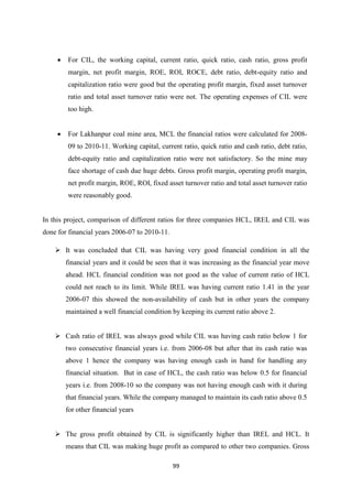 99
 For CIL, the working capital, current ratio, quick ratio, cash ratio, gross profit
margin, net profit margin, ROE, ROI, ROCE, debt ratio, debt-equity ratio and
capitalization ratio were good but the operating profit margin, fixed asset turnover
ratio and total asset turnover ratio were not. The operating expenses of CIL were
too high.
 For Lakhanpur coal mine area, MCL the financial ratios were calculated for 2008-
09 to 2010-11. Working capital, current ratio, quick ratio and cash ratio, debt ratio,
debt-equity ratio and capitalization ratio were not satisfactory. So the mine may
face shortage of cash due huge debts. Gross profit margin, operating profit margin,
net profit margin, ROE, ROI, fixed asset turnover ratio and total asset turnover ratio
were reasonably good.
In this project, comparison of different ratios for three companies HCL, IREL and CIL was
done for financial years 2006-07 to 2010-11.
 It was concluded that CIL was having very good financial condition in all the
financial years and it could be seen that it was increasing as the financial year move
ahead. HCL financial condition was not good as the value of current ratio of HCL
could not reach to its limit. While IREL was having current ratio 1.41 in the year
2006-07 this showed the non-availability of cash but in other years the company
maintained a well financial condition by keeping its current ratio above 2.
 Cash ratio of IREL was always good while CIL was having cash ratio below 1 for
two consecutive financial years i.e. from 2006-08 but after that its cash ratio was
above 1 hence the company was having enough cash in hand for handling any
financial situation. But in case of HCL, the cash ratio was below 0.5 for financial
years i.e. from 2008-10 so the company was not having enough cash with it during
that financial years. While the company managed to maintain its cash ratio above 0.5
for other financial years
 The gross profit obtained by CIL is significantly higher than IREL and HCL. It
means that CIL was making huge profit as compared to other two companies. Gross
 