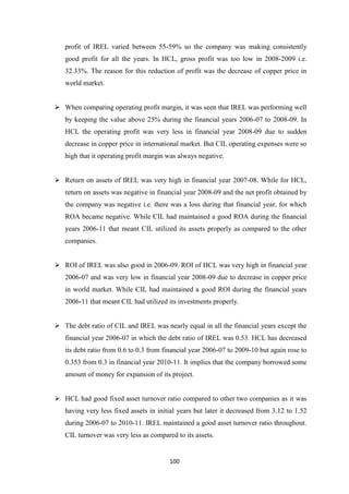 100
profit of IREL varied between 55-59% so the company was making consistently
good profit for all the years. In HCL, gross profit was too low in 2008-2009 i.e.
32.33%. The reason for this reduction of profit was the decrease of copper price in
world market.
 When comparing operating profit margin, it was seen that IREL was performing well
by keeping the value above 25% during the financial years 2006-07 to 2008-09. In
HCL the operating profit was very less in financial year 2008-09 due to sudden
decrease in copper price in international market. But CIL operating expenses were so
high that it operating profit margin was always negative.
 Return on assets of IREL was very high in financial year 2007-08. While for HCL,
return on assets was negative in financial year 2008-09 and the net profit obtained by
the company was negative i.e. there was a loss during that financial year, for which
ROA became negative. While CIL had maintained a good ROA during the financial
years 2006-11 that meant CIL utilized its assets properly as compared to the other
companies.
 ROI of IREL was also good in 2006-09. ROI of HCL was very high in financial year
2006-07 and was very low in financial year 2008-09 due to decrease in copper price
in world market. While CIL had maintained a good ROI during the financial years
2006-11 that meant CIL had utilized its investments properly.
 The debt ratio of CIL and IREL was nearly equal in all the financial years except the
financial year 2006-07 in which the debt ratio of IREL was 0.53. HCL has decreased
its debt ratio from 0.6 to 0.3 from financial year 2006-07 to 2009-10 but again rose to
0.353 from 0.3 in financial year 2010-11. It implies that the company borrowed some
amount of money for expansion of its project.
 HCL had good fixed asset turnover ratio compared to other two companies as it was
having very less fixed assets in initial years but later it decreased from 3.12 to 1.52
during 2006-07 to 2010-11. IREL maintained a good asset turnover ratio throughout.
CIL turnover was very less as compared to its assets.
 