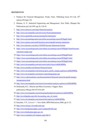 101
REFERENCES
1. Pandey,I M, Financial Management. Noida, Vikas Publishing house Pvt Ltd, 10th
edition,2010,pp.2-36
2. Khanna, O. P., Industrial Engineering and Management. New Delhi, Dhanpat Rai
Publications (p) Ltd,1999, pp.26.1-26.43
3. http://www.answers.com/topic/financial-analysis
4. http://www.investopedia.com/university/financialstatements/
5. http://www.quickmba.com/accounting/fin/statements/
6. http://www.accountingcoach.com/online-accounting-course/05Xpg01.html
7. http://www.enotes.com/small-business-encyclopedia/income-statements
8. http://www.docstoc.com/docs/1036956/Income-Statement-Format
9. https://www.accountingcoach.com/online-accounting-course/04Xpg03.html#income-
statement-single-step
10. https://www.accountingcoach.com/online-accounting-course/04Xpg04.html
11. https://www.accountingcoach.com/online-accounting-course/06Xpg01.html
12. https://www.accountingcoach.com/online-accounting-course/06Xpg02.html
13. http://www.investopedia.com/university/ratios/#axzz1ukMcMM9q
14. http://www.netmba.com/finance/financial/ratios/
15. http://www.investopedia.com/terms/g/gross_profit_margin.asp#axzz1ukMcMM9q
16. http://www.investopedia.com/terms/o/operatingmargin.asp
17. http://www.ccdconsultants.com/documentation/financial-ratios/net-profit-margin-
interpretation.html
18. http://www.investopedia.com/terms/i/investment-analysis.asp#axzz1ukMcMM9q
19. Deshmukh, R.T., Mineral and Mine Economics. Nagpur, Myra
publication,1986,pp.394-397,416-429
20. http://www.investopedia.com/terms/p/paybackperiod.asp#axzz1ukMcMM9q
21. http://en.wikipedia.org/wiki/Accounting_rate_of_return
22. http://www.investopedia.com/terms/d/dcf.asp#axzz1ukMcMM9q
23. Kanetkar, Y.P., Let us C++, New Delhi, BPB Publications,2008, pp.21-32
24. http://www.irel.gov.in/scripts/unit.asp
25. http://www.hindustancopper.com/CompanyProfile.asp
26. http://www.hindustancopper.gov.in/
27. http://www.coalindia.in/Company.aspx?tab=0
 