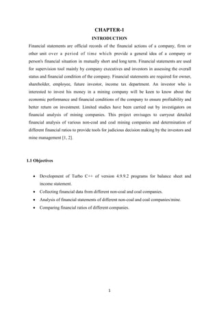 1
CHAPTER-1
INTRODUCTION
Financial statements are official records of the financial actions of a company, firm or
other unit over a period of time which provide a general idea of a company or
person's financial situation in mutually short and long term. Financial statements are used
for supervision tool mainly by company executives and investors in assessing the overall
status and financial condition of the company. Financial statements are required for owner,
shareholder, employee, future investor, income tax department. An investor who is
interested to invest his money in a mining company will be keen to know about the
economic performance and financial conditions of the company to ensure profitability and
better return on investment. Limited studies have been carried out by investigators on
financial analysis of mining companies. This project envisages to carryout detailed
financial analysis of various non-coal and coal mining companies and determination of
different financial ratios to provide tools for judicious decision making by the investors and
mine management [1, 2].
1.1 Objectives
 Development of Turbo C++ of version 4.9.9.2 programs for balance sheet and
income statement.
 Collecting financial data from different non-coal and coal companies.
 Analysis of financial statements of different non-coal and coal companies/mine.
 Comparing financial ratios of different companies.
 