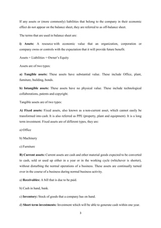 3
If any assets or (more commonly) liabilities that belong to the company in their economic
effect do not appear on the balance sheet, they are referred to as off-balance sheet.
The terms that are used in balance sheet are:
i) Assets: A resource with economic value that an organization, corporation or
company owns or controls with the expectation that it will provide future benefit.
Assets = Liabilities + Owner’s Equity
Assets are of two types:
a) Tangible assets: These assets have substantial value. These include Office, plant,
furniture, building, bonds.
b) Intangible assets: These assets have no physical value. These include technological
collaborations, patents and copyright.
Tangible assets are of two types:
A) Fixed assets: Fixed assets, also known as a non-current asset, which cannot easily be
transformed into cash. It is also referred as PPE (property, plant and equipment). It is a long
term investment. Fixed assets are of different types, they are:
a) Office
b) Machinery
c) Furniture
B) Current assets: Current assets are cash and other material goods expected to be converted
to cash, sold or used up either in a year or in the working cycle (whichever is shorter),
without disturbing the normal operations of a business. These assets are continually turned
over in the course of a business during normal business activity.
a) Receivables: A bill that is due to be paid.
b) Cash in hand, bank.
c) Inventory: Stock of goods that a company has on hand.
d) Short term investments: Investment which will be able to generate cash within one year.
 
