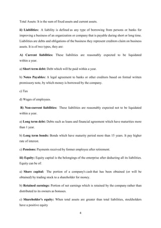 4
Total Assets: It is the sum of fixed assets and current assets.
ii) Liabilities: A liability is defined as any type of borrowing from persons or banks for
improving a business of an organization or company that is payable during short or long time.
Liabilities are debts and obligations of the business they represent creditors claim on business
assets. It is of two types, they are:
A) Current liabilities: These liabilities are reasonably expected to be liquidated
within a year.
a) Short term debt: Debt which will be paid within a year.
b) Notes Payables: A legal agreement to banks or other creditors based on formal written
promissory note, by which money is borrowed by the company.
c) Tax
d) Wages of employees.
B) Non-current liabilities: These liabilities are reasonably expected not to be liquidated
within a year.
a) Long term debt: Debts such as loans and financial agreement which have maturities more
than 1 year.
b) Long term bonds: Bonds which have maturity period more than 15 years. It pay higher
rate of interest.
c) Pensions: Payments received by former employee after retirement.
iii) Equity: Equity capital is the belongings of the enterprise after deducting all its liabilities.
Equity can be of:
a) Share capital: The portion of a company's cash that has been obtained (or will be
obtained) by trading stock to a shareholder for money.
b) Retained earnings: Portion of net earnings which is retained by the company rather than
distributed to its owners as bonuses.
c) Shareholder's equity: When total assets are greater than total liabilities, stockholders
have a positive equity
 