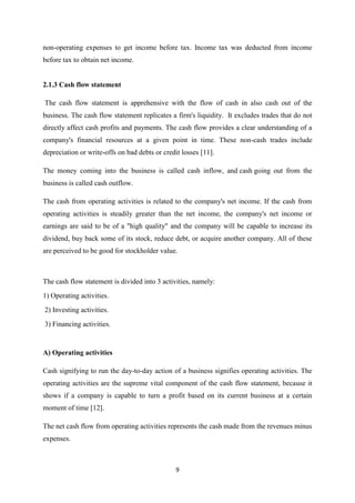 9
non-operating expenses to get income before tax. Income tax was deducted from income
before tax to obtain net income.
2.1.3 Cash flow statement
The cash flow statement is apprehensive with the flow of cash in also cash out of the
business. The cash flow statement replicates a firm's liquidity. It excludes trades that do not
directly affect cash profits and payments. The cash flow provides a clear understanding of a
company's financial resources at a given point in time. These non-cash trades include
depreciation or write-offs on bad debts or credit losses [11].
The money coming into the business is called cash inflow, and cash going out from the
business is called cash outflow.
The cash from operating activities is related to the company's net income. If the cash from
operating activities is steadily greater than the net income, the company's net income or
earnings are said to be of a "high quality" and the company will be capable to increase its
dividend, buy back some of its stock, reduce debt, or acquire another company. All of these
are perceived to be good for stockholder value.
The cash flow statement is divided into 3 activities, namely:
1) Operating activities.
2) Investing activities.
3) Financing activities.
A) Operating activities
Cash signifying to run the day-to-day action of a business signifies operating activities. The
operating activities are the supreme vital component of the cash flow statement, because it
shows if a company is capable to turn a profit based on its current business at a certain
moment of time [12].
The net cash flow from operating activities represents the cash made from the revenues minus
expenses.
 