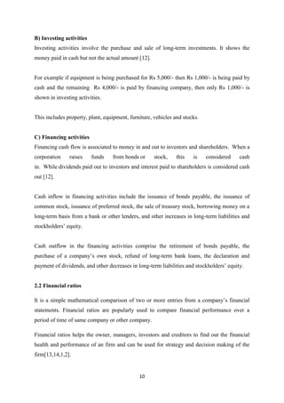 10
B) Investing activities
Investing activities involve the purchase and sale of long-term investments. It shows the
money paid in cash but not the actual amount [12].
For example if equipment is being purchased for Rs 5,000/- then Rs 1,000/- is being paid by
cash and the remaining Rs 4,000/- is paid by financing company, then only Rs 1,000/- is
shown in investing activities.
This includes property, plant, equipment, furniture, vehicles and stocks.
C) Financing activities
Financing cash flow is associated to money in and out to investors and shareholders. When a
corporation raises funds from bonds or stock, this is considered cash
in. While dividends paid out to investors and interest paid to shareholders is considered cash
out [12].
Cash inflow in financing activities include the issuance of bonds payable, the issuance of
common stock, issuance of preferred stock, the sale of treasury stock, borrowing money on a
long-term basis from a bank or other lenders, and other increases in long-term liabilities and
stockholders’ equity.
Cash outflow in the financing activities comprise the retirement of bonds payable, the
purchase of a company’s own stock, refund of long-term bank loans, the declaration and
payment of dividends, and other decreases in long-term liabilities and stockholders’ equity.
2.2 Financial ratios
It is a simple mathematical comparison of two or more entries from a company’s financial
statements. Financial ratios are popularly used to compare financial performance over a
period of time of same company or other company.
Financial ratios helps the owner, managers, investors and creditors to find out the financial
health and performance of an firm and can be used for strategy and decision making of the
firm[13,14,1,2].
 