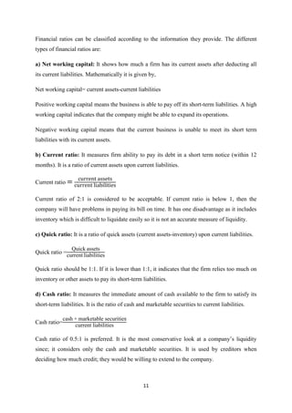 11
Financial ratios can be classified according to the information they provide. The different
types of financial ratios are:
a) Net working capital: It shows how much a firm has its current assets after deducting all
its current liabilities. Mathematically it is given by,
Net working capital= current assets-current liabilities
Positive working capital means the business is able to pay off its short-term liabilities. A high
working capital indicates that the company might be able to expand its operations.
Negative working capital means that the current business is unable to meet its short term
liabilities with its current assets.
b) Current ratio: It measures firm ability to pay its debt in a short term notice (within 12
months). It is a ratio of current assets upon current liabilities.
Current ratio
Current ratio of 2:1 is considered to be acceptable. If current ratio is below 1, then the
company will have problems in paying its bill on time. It has one disadvantage as it includes
inventory which is difficult to liquidate easily so it is not an accurate measure of liquidity.
c) Quick ratio: It is a ratio of quick assets (current assets-inventory) upon current liabilities.
Quick ratio =
uick assets
current liabilities
Quick ratio should be 1:1. If it is lower than 1:1, it indicates that the firm relies too much on
inventory or other assets to pay its short-term liabilities.
d) Cash ratio: It measures the immediate amount of cash available to the firm to satisfy its
short-term liabilities. It is the ratio of cash and marketable securities to current liabilities.
Cash ratio=
cash + marketable securitie
current liabilities
Cash ratio of 0.5:1 is preferred. It is the most conservative look at a company’s liquidity
since; it considers only the cash and marketable securities. It is used by creditors when
deciding how much credit; they would be willing to extend to the company.
 