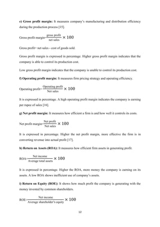 12
e) Gross profit margin: It measures company’s manufacturing and distribution efficiency
during the production process [15].
Gross profit margin=
gross profit
net sales
Gross profit= net sales - cost of goods sold.
Gross profit margin is expressed in percentage. Higher gross profit margin indicates that the
company is able to control its production cost.
Low gross profit margin indicates that the company is unable to control its production cost.
f) Operating profit margin: It measures firm pricing strategy and operating efficiency.
Operating profit=
Operating profit
et sales
It is expressed in percentage. A high operating profit margin indicates the company is earning
per rupee of sales [16].
g) Net profit margin: It measures how efficient a firm is and how well it controls its costs.
Net profit margin=
et profit
et sales
It is expressed in percentage. Higher the net profit margin, more effective the firm is in
converting revenue into actual profit [17].
h) Return on Assets (ROA): It measures how efficient firm assets in generating profit.
ROA=
et income
Average total assets
It is expressed in percentage. Higher the ROA, more money the company is earning on its
assets. A low ROA shows inefficient use of company’s assets.
i) Return on Equity (ROE): It shows how much profit the company is generating with the
money invested by common shareholders.
ROE=
et income
Average shareholder equity
 