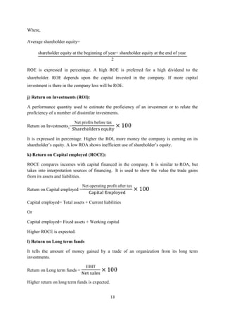 13
Where,
Average shareholder equity=
shareholder equity at the beginning of year+ shareholder equity at the end of year
ROE is expressed in percentage. A high ROE is preferred for a high dividend to the
shareholder. ROE depends upon the capital invested in the company. If more capital
investment is there in the company less will be ROE.
j) Return on Investments (ROI):
A performance quantity used to estimate the proficiency of an investment or to relate the
proficiency of a number of dissimilar investments.
Return on Investments =
et profits before ta
It is expressed in percentage. Higher the ROI, more money the company is earning on its
shareholder’s equity. A low ROA shows inefficient use of shareholder’s equity.
k) Return on Capital employed (ROCE):
ROCE compares incomes with capital financed in the company. It is similar to ROA, but
takes into interpretation sources of financing. It is used to show the value the trade gains
from its assets and liabilities.
Return on Capital employed =
et operating profit after ta
Capital employed= Total assets + Current liabilities
Or
Capital employed= Fixed assets + Working capital
Higher ROCE is expected.
l) Return on Long term funds
It tells the amount of money gained by a trade of an organization from its long term
investments.
Return on Long term funds =
E IT
Higher return on long term funds is expected.
 