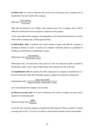 14
m) Debt ratio: It is used to determine the overall level of financial risk a company and its
shareholders face due to debt of the company.
Debt ratio=
Total liabilities
Total assets
Debt ratio lies between 0 to1. Higher value indicates more risk to company and it will be
difficult to obtain loans for new projects or expansion of any project.
A low value indicates the company is less dependent on the money borrowed from or owed to
others and the company has a strong equity position.
n) Debt-Equity ratio: It indicates how much amount of equity and debt the company is
spending to finance its assets. A portion of a company’s financial position is calculated by
dividing its total liabilities to shareholder’s equity.
Debt-Equity ratio=
Total liabilities
hareholder equity
Debt-Equity ratio 1.0 means half of the assets of a firm are financed by debts and half by
shareholders equity. Lower value of Debt-Equity ratio indicates less risk to the firm.
o) Capitalization ratio: It measures the debt component of a company’s capitalization (i.e.
the sum of long term debt and shareholder equity) to support firm operations and growth.
Capitalization ratio=
+ hareholders’ equity
Low value indicates the company is in less debt.
p) Interest coverage ratio: It is used to determine how easily a company can pay interest
expenses on outstanding debt.
Interest coverage ratio=
Lower the ratio, more the company is burdened by debt e penses. When a company’s interest
coverage ratio is only 1.5 or lower, its ability to meet interest expenses may be questionable.
 