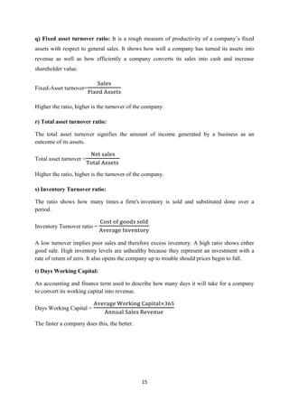 15
q) Fixed asset turnover ratio: It is a rough measure of productivity of a company’s fi ed
assets with respect to general sales. It shows how well a company has turned its assets into
revenue as well as how efficiently a company converts its sales into cash and increase
shareholder value.
Fixed-Asset turnover=
Higher the ratio, higher is the turnover of the company.
r) Total asset turnover ratio:
The total asset turnover signifies the amount of income generated by a business as an
outcome of its assets.
Total asset turnover =
Higher the ratio, higher is the turnover of the company.
s) Inventory Turnover ratio:
The ratio shows how many times a firm's inventory is sold and substituted done over a
period.
Inventory Turnover ratio =
A low turnover implies poor sales and therefore excess inventory. A high ratio shows either
good sale. High inventory levels are unhealthy because they represent an investment with a
rate of return of zero. It also opens the company up to trouble should prices begin to fall.
t) Days Working Capital:
An accounting and finance term used to describe how many days it will take for a company
to convert its working capital into revenue.
Days Working Capital =
The faster a company does this, the better.
 
