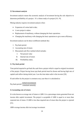 16
2.3 Investment analysis
Investment analysis means the economic analysis of investment having the sole objective to
determine profitability of a project. It’s a future study of a project [18, 19].
Mining industry requires investment analysis when:
 Expansion of a mine had to take.
 A new project is taken.
 Replacement of machinery, without changing the basic operations.
 Changing the machinery with changing the basic operations to give more efficiency.
Investment analysis can be done in different methods like:
1. Pay-back period.
2. Accounting rate of return
3. Discounted cash flow method which includes
I. Net present value
II. Internal rate of return
III. Profitability index.
1) Pay-back period
Time period required to get back the cash from a project which is equal to original investment
of the project. Project having lesser pay-back period must be chosen and having high rate of
capital cash inflow during initial year. Less the time taken safer is the investor [20].
If cash inflow by the project is constant every year then it is calculated as:
Pay-back period=
2) Accounting rate of return
It is also known as average rate of return or ARR. It is a percentage return generated from net
income after capital investment. The project is acceptable if ARR is equal to or more than
expected rate of return. If ARR is less than required rate of return then the project is rejected
[21].
ARR=average income after tax/average investment.
 