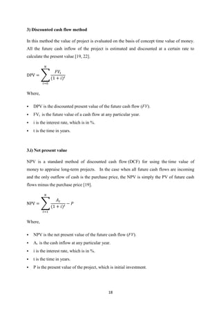 18
3) Discounted cash flow method
In this method the value of project is evaluated on the basis of concept time value of money.
All the future cash inflow of the project is estimated and discounted at a certain rate to
calculate the present value [19, 22].
∑
Where,
 DPV is the discounted present value of the future cash flow (FV).
 FVt is the future value of a cash flow at any particular year.
 i is the interest rate, which is in %.
 t is the time in years.
3.i) Net present value
NPV is a standard method of discounted cash flow (DCF) for using the time value of
money to appraise long-term projects. In the case when all future cash flows are incoming
and the only outflow of cash is the purchase price, the NPV is simply the PV of future cash
flows minus the purchase price [19].
∑
Where,
 NPV is the net present value of the future cash flow (FV).
 At is the cash inflow at any particular year.
 i is the interest rate, which is in %.
 t is the time in years.
 P is the present value of the project, which is initial investment.
 