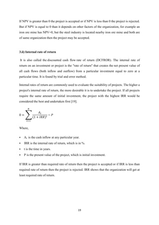 19
If NPV is greater than 0 the project is accepted or if NPV is less than 0 the project is rejected.
But if NPV is equal to 0 than it depends on other factors of the organization, for example an
iron ore mine has NPV=0, but the steel industry is located nearby iron ore mine and both are
of same organization then the project may be accepted.
3.ii) Internal rate of return
It is also called the discounted cash flow rate of return (DCFROR). The internal rate of
return on an investment or project is the "rate of return" that creates the net present value of
all cash flows (both inflow and outflow) from a particular investment equal to zero at a
particular time. It is found by trial and error method.
Internal rates of return are commonly used to evaluate the suitability of projects. The higher a
project's internal rate of return, the more desirable it is to undertake the project. If all projects
require the same amount of initial investment, the project with the highest IRR would be
considered the best and undertaken first [19].
∑
Where,
 At is the cash inflow at any particular year.
 IRR is the internal rate of return, which is in %.
 t is the time in years.
 P is the present value of the project, which is initial investment.
If IRR is greater than required rate of return then the project is accepted or if IRR is less than
required rate of return then the project is rejected. IRR shows that the organization will get at
least required rate of return.
 