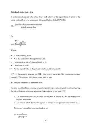 20
3.iii) Profitability index (PI)
It is the ratio of present value of the future cash inflow, at the required rate of return to the
initial cash outflow of an investment. It is a modified method of NPV [19].
Or
∑
Where,
 PI is profitability index.
 At is the cash inflow at any particular year.
 i is the required rate of return, which is in %.
 t is the time in years.
 P is the present value of the project, which is initial investment.
If PI > 1 the project is accepted but if PI < 1 the project is rejected. PI is greater than one that
means NPV is positive. If PI=1 that means NPV is zero.
2.4 Hoskold’s formula to mine valuation
Hoskold considered that a mining investor expects to recover his original investment during
the life of the mine, so mining return may be considered in two parts [19]:
a) The amount necessary to set aside, at safe rate of interest (r), for the recovery of
original investment
b) The amount which the investor e pects as interest on his speculative investment (r’).
The present value of the mine can be given by:
 