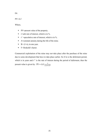 21
Or:
PV=A.f
Where,
 PV=present value of the property.
 r=safe rate of interest, which is in %.
 r’ =speculative rate of interest, which is in %.
 A=constant annuity during the life of the mine.
 R= (1+r), in one year.
 f= Hoskold’s factor.
Commercial exploitation of the mine may not take place after the purchase of the mine
due to some development that have to take place earlier. So if m is the deferment period,
which is in years and r’’ is the rate of interest during the period of deferment, then the
present value is given by:
 
