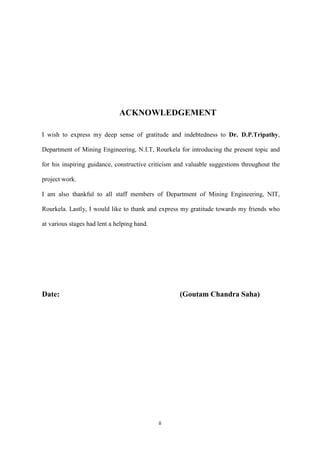 ii
ACKNOWLEDGEMENT
I wish to express my deep sense of gratitude and indebtedness to Dr. D.P.Tripathy,
Department of Mining Engineering, N.I.T, Rourkela for introducing the present topic and
for his inspiring guidance, constructive criticism and valuable suggestions throughout the
project work.
I am also thankful to all staff members of Department of Mining Engineering, NIT,
Rourkela. Lastly, I would like to thank and express my gratitude towards my friends who
at various stages had lent a helping hand.
Date: (Goutam Chandra Saha)
 