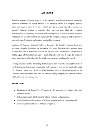 iii
ABSTRACT
Financial analysis of mining projects can be known by studying the financial statements.
Financial statements are official records of the financial actions of a company, firm or
other unit over a period of time which provide a general idea of a company or
person's financial situation in mutually short and long term. They give a precise
representation of a company’s condition and working results in a reduced form. Financial
statements are used for supervision tool mainly by company executives and investor’s in
assess the overall situation and working results of the company.
Analysis of financial statements helps in formative the liquidity situation, long term
solvency, financial feasibility and prosperity of a firm. Financial ratio analysis show
whether the firm is performing well or not in past years. Furthermore, comparison of
unlike aspect of the entire firms can be done efficiently with this. It helps the traders to
make a decision in which firm the threat is less or maximum benefit can be earned.
Mining industry is capital demanding. For this reason a lot of capital is needed to invest in
it. Before taking decisions on investing in such company, one has to cautiously study
its financial status and worth. An effort has been made in this project to analyse the
financial conditions of two non- coal and one coal mining company and one coal mine of
MCL (CIL) has been carried out.
OBJECTIVES
 Development of Turbo C++ of version 4.9.9.2 programs for balance sheet and
income statement.
 Collecting financial data from different non-coal and coal companies.
 Analysis of financial statements of different non-coal and coal companies/mine.
 Comparing financial ratios of different companies.
 