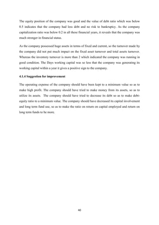 40
The equity position of the company was good and the value of debt ratio which was below
0.5 indicates that the company had less debt and no risk to bankruptcy. As the company
capitalization ratio was below 0.2 in all these financial years, it reveals that the company was
much stronger in financial status.
As the company possessed huge assets in terms of fixed and current, so the turnover made by
the company did not put much impact on the fixed asset turnover and total assets turnover.
Whereas the inventory turnover is more than 2 which indicated the company was running in
good condition. The Days working capital was so less that the company was generating its
working capital within a year it gives a positive sign to the company.
4.1.4 Suggestion for improvement
The operating expense of the company should have been kept to a minimum value so as to
make high profit. The company should have tried to make money from its assets, so as to
utilize its assets. The company should have tried to decrease its debt so as to make debt-
equity ratio to a minimum value. The company should have decreased its capital involvement
and long term fund use, so as to make the ratio on return on capital employed and return on
long term funds to be more.
 
