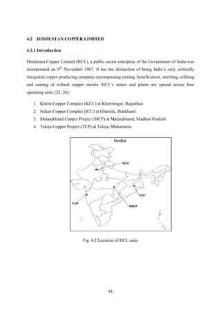 41
4.2 HINDUSTAN COPPER LIMITED
4.2.1 Introduction
Hindustan Copper Limited (HCL), a public sector enterprise of the Government of India was
incorporated on 9th
ovember 1967. It has the distinction of being India’s only vertically
integrated copper producing company encompassing mining, beneficiation, smelting, refining
and casting of refined copper metals. HCL’s mines and plants are spread across four
operating units [25, 26]:
1. Khetri Copper Complex (KCC) at Khetrinagar, Rajasthan
2. Indian Copper Complex (ICC) at Ghatsila, Jharkhand
3. Malanjkhand Copper Project (MCP) at Malanjkhand, Madhya Pradesh
4. Taloja Copper Project (TCP) at Taloja, Maharastra
Fig. 4.2 Location of HCL units
 